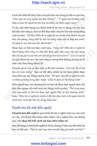 CHÛÚNG 9: TÒM YÁ NGHÔA TÑCH CÛÅC CUÃA SÛÅ VIÏåC 325
Trêìn Àùng Khoa - Uöng Xuên Vy
Caách töët nhêët àïí thûåc hiïån chuyïín hoáa nöåi dung laâ àùåt ra cêu hoãi,
“Viïåc naây coân coá yá nghôa naâo khaác khöng?”, “YÁ nghôa maâ töi àang nhòn
thêëy coá laâm töi maånh meä lïn hay chó khiïën töi thïm tuyïåt voång?”.
Vñ duå, nïëu tònh traång suy thoaái kinh tïë laåi xaãy ra àuáng vaâo luác baån
bùæt àêìu múã cöng ty, baån coá thïí thûåc hiïån chuyïín hoáa nöåi dung bùçng
caách tûå nhuã, “Töët lùæm! Àiïìu àoá coá nghôa laâ caác chi phñ kinh doanh nhû giaá
thuï vùn phoâng, trang thiïët bõ, tiïìn traã lûúng nhên viïn seä thêëp hún trûúác,
cho pheáp ta xuác tiïën moåi viïåc nhanh hún”.
Hoùåc baån coá thïí noái theo caách naây, “Cuäng töët! Àiïìu àoá coá nghôa laâ
khaách haâng tiïìm nùng seä chõu khoá lùæng nghe nhaâ cung cêëp naâo mang
àïën cho hoå giaá trõ cao hún vúái möîi àöìng tiïìn maâ hoå boã ra”. Coá vö vaân lyá
do giaãi thñch taåi sao viïåc múã cöng ty trong thúâi khuãng hoaãng laåi laâ
möåt viïåc laâm àaáng khñch lïå!
Chuyïån gò seä xaãy ra nïëu möåt ai àoá noái vúái baån, “Con trai töi cûá leáp
beáp noái luön miïång”. Baån coá thïí àiïìu chónh laåi lúâi than phiïìn àêåm
maâu tiïu cûåc naây bùçng caách traã lúâi, “Töët quaá, nhû thïë coá nghôa laâ chaáu
coá nhiïìu yá tûúãng trong àêìu” hoùåc “Chùæc laâ chaáu noá rêët thöng minh”.
Nïëu ngûúâi baån yïu thûúng boã rúi baån ài theo möåt ngûúâi khaác thò
haäy àaão ngûúåc nöîi mêët maát naây bùçng caách tûå nhuã: “Thïë cuäng may,
nhû vêåy mònh coá thïí tòm àûúåc möåt ngûúâi thêåt sûå yïu thûúng mònh”
hoùåc “Àiïìu àoá coá nghôa laâ mònh coá thïí tòm àûúåc möåt ai àoá quan têm túái
mònh hún, xinh àeåp hún vaâ chung thuãy hún”.
Chuyïín hoáa böëi caãnh (bïn ngoaâi)
Chuyïín hoáa böëi caãnh laâ quaá trònh ài tòm yá nghôa tñch cûåc cuãa möåt
sûå viïåc vöën thoaåt àêìu àûúåc nhòn nhêån vúái yá nghôa tiïu cûåc thöng
qua viïåc thay àöíi böëi caãnh maâ baån nhòn nhêån noá.
Baån àaä tûâng coá möåt kinh nghiïåm töìi tïå, nhûng 5 nùm sau khi nhòn laåi
baån coá thïí noái, “Thêåt laâ möåt may mùæn maâ àïën bêy giúâ mònh múái biïët”?
w
w
w
.toitaigioi.com
http://sach.tgm
.vn
http://sach.tgm.vn
www.toitaigioi.com
 