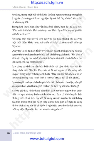 326 LAÂM CHUÃ TÛ DUY, THAY ÀÖÍI VÊÅN MÏÅNH
Adam Khoo & Stuart Tan
Roä raâng, trong möåt böëi caãnh khaác (chùèng haån nhû trong tûúng lai),
yá nghôa cuãa cuäng caái kinh nghiïåm êëy coá thïí “tûå nhiïn” thay àöíi
tûâ xêëu sang töët.
Trong khi thûåc hiïån chuyïín hoáa böëi caãnh, baån àùåt ra cêu hoãi,
“Vaâo möåt thúâi àiïím khaác vaâ úã möåt núi khaác, liïåu àiïìu naây coá phaãi laâ
möåt àiïìu coá lúåi?”.
Roä raâng, möåt viïåc coá veã tiïu cûåc vaâo luác naây nhûng khi àùåt vaâo
möåt thúâi àiïím khaác hoùåc núi chöën khaác laåi coá veã nhû rêët tñch cûåc
àêëy chûá.
Quay trúã laåi vñ duå ban àêìu vïì viïåc kinh doanh trong khuãng hoaãng,
baån coá thïí thûåc hiïån chuyïín hoáa böëi caãnh bùçng caách noái, “Khi kinh tïë
khúãi sùæc, cöng ty cuãa mònh seä coá lúåi thïë vêån haânh töët vò noá àaä àûúåc thûã
lûãa trong cún suy thoaái kinh tïë”.
Baån cuäng coá thïí chuyïín hoáa böëi caãnh vúái cêåu nhoác hay noái kia
bùçng caách noái, “Khi lúán lïn, chaáu seä laâ möåt ngûúâi coá khaã nùng diïîn
thuyïët” (thay àöíi vïì thúâi gian), hoùåc “Hay noái nhû thïë, chaáu seä coá lúåi
thïë trong nhûäng cuöåc tranh luêån úã trûúâng” (thay àöíi vïì núi chöën).
Baån coá nghô ra àûúåc caách chuyïín hoáa böëi caãnh naâo cho viïåc, nïëu giaã
sûã, ngûúâi baån yïu thûúng boã rúi baån ài theo ngûúâi khaác khöng?
Vaâ bêy giúâ haäy hònh dung baãn thên baån hay möåt ngûúâi baån quen
biïët traãi qua nhûäng hoaân caãnh nhû sau. Baån coá thïí chuyïín hoáa
nhûäng viïåc coá veã tiïu cûåc àoá àïí cuãng cöë sûác maånh cuãa mònh hay
cuãa baån mònh nhû thïë naâo? Haäy daânh thúâi gian àïí nghô ra caâng
nhiïìu caách caâng töët àïí chuyïín yá nghô tiïu cûåc thaânh tñch cûåc cho
möîi sûå viïåc. Baån àaä cêìm buát vaâ sùén saâng chûa?
w
w
w
.toitaigioi.com
http://sach.tgm
.vn
http://sach.tgm.vn
www.toitaigioi.com
 