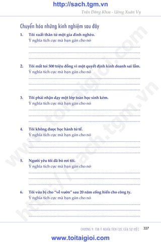 CHÛÚNG 9: TÒM YÁ NGHÔA TÑCH CÛÅC CUÃA SÛÅ VIÏåC 327
Trêìn Àùng Khoa - Uöng Xuên Vy
Chuyïín hoáa nhûäng kinh nghiïåm sau àêy
1.	 Töi xuêët thên tûâ möåt gia àònh ngheâo.
	 YÁ nghôa tñch cûåc maâ baån gaán cho noá
	................................................................................................................
	................................................................................................................
	................................................................................................................
2.	 Töi mêët toi 500 triïåu àöìng vò möåt quyïët àõnh kinh doanh sai lêìm.
	 YÁ nghôa tñch cûåc maâ baån gaán cho noá
	................................................................................................................
	................................................................................................................
	................................................................................................................
3.	 Töi phaãi nhêån daåy möåt lúáp toaân hoåc sinh keám.
	 YÁ nghôa tñch cûåc maâ baån gaán cho noá
	................................................................................................................
	................................................................................................................
	................................................................................................................
4.	 Töi khöng àûúåc hoåc haânh tûã tïë.
	 YÁ nghôa tñch cûåc maâ baån gaán cho noá
	................................................................................................................
	................................................................................................................
	................................................................................................................
5.	 Ngûúâi yïu töi àaä boã rúi töi.
	 YÁ nghôa tñch cûåc maâ baån gaán cho noá
	................................................................................................................
	................................................................................................................
	................................................................................................................
6.	 Töi vûâa bõ cho “vïì vûúân” sau 20 nùm cöëng hiïën cho cöng ty.
	 YÁ nghôa tñch cûåc maâ baån gaán cho noá
	................................................................................................................
	................................................................................................................
	................................................................................................................
w
w
w
.toitaigioi.com
http://sach.tgm
.vn
http://sach.tgm.vn
www.toitaigioi.com
 