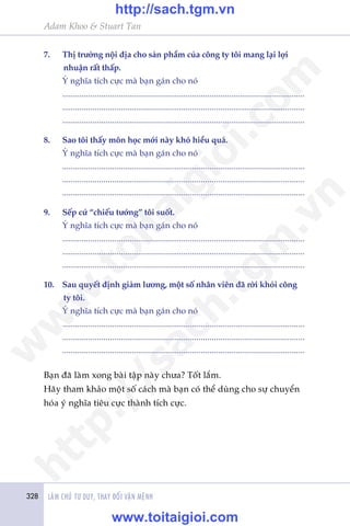 328 LAÂM CHUÃ TÛ DUY, THAY ÀÖÍI VÊÅN MÏÅNH
Adam Khoo & Stuart Tan
7.	 Thõ trûúâng nöåi àõa cho saãn phêím cuãa cöng ty töi mang laåi lúåi
nhuêån rêët thêëp.
	 YÁ nghôa tñch cûåc maâ baån gaán cho noá
	................................................................................................................
	................................................................................................................
	................................................................................................................
8.	 Sao töi thêëy mön hoåc múái naây khoá hiïíu quaá.
	 YÁ nghôa tñch cûåc maâ baån gaán cho noá
	................................................................................................................
	................................................................................................................
	................................................................................................................
9.	 Sïëp cûá “chiïëu tûúáng” töi suöët.
	 YÁ nghôa tñch cûåc maâ baån gaán cho noá
	................................................................................................................
	................................................................................................................
	................................................................................................................
10.	 Sau quyïët àõnh giaãm lûúng, möåt söë nhên viïn àaä rúâi khoãi cöng
ty töi.
	 YÁ nghôa tñch cûåc maâ baån gaán cho noá
	................................................................................................................
	................................................................................................................
	................................................................................................................
Baån àaä laâm xong baâi têåp naây chûa? Töët lùæm.
Haäy tham khaão möåt söë caách maâ baån coá thïí duâng cho sûå chuyïín
hoáa yá nghôa tiïu cûåc thaânh tñch cûåc.
w
w
w
.toitaigioi.com
http://sach.tgm
.vn
http://sach.tgm.vn
www.toitaigioi.com
 