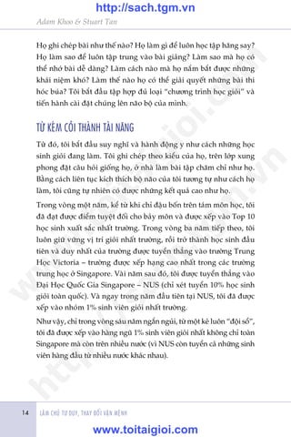LAÂM CHUÃ TÛ DUY, THAY ÀÖÍI VÊÅN MÏÅNH
Adam Khoo & Stuart Tan
14
Hoå ghi cheáp baâi nhû thïë naâo? Hoå laâm gò àïí luön hoåc têåp hùng say?
Hoå laâm sao àïí luön têåp trung vaâo baâi giaãng? Laâm sao maâ hoå coá
thïí nhúá baâi dïî daâng? Laâm caách naâo maâ hoå nùæm bùæt àûúåc nhûäng
khaái niïåm khoá? Laâm thïë naâo hoå coá thïí giaãi quyïët nhûäng baâi thi
hoác buáa? Töi bùæt àêìu têåp húåp àuã loaåi “chûúng trònh hoåc gioãi” vaâ
tiïën haânh caâi àùåt chuáng lïn naäo böå cuãa mònh.
TÛÂ KEÁM COÃI THAÂNH TAÂI NÙNG
Tûââ àoá, töi bùæt àêìu suy nghô vaâ haânh àöång y nhû caách nhûäng hoåc
sinh gioãi àang laâm. Töi ghi cheáp theo kiïíu cuãa hoå, trïn lúáp xung
phong àùåt cêu hoãi giöëng hoå, úã nhaâ laâm baâi têåp chùm chó nhû hoå.
Bùçng caách liïn tuåc kñch thñch böå naäo cuãa töi tûúng tûå nhû caách hoå
laâm, töi cuäng tûå nhiïn coá àûúåc nhûäng kïët quaã cao nhû hoå.
Trong voâng möåt nùm, kïí tûâ khi chó àêåu böën trïn taám mön hoåc, töi
àaä àaåt àûúåc àiïím tuyïåt àöëi cho baãy mön vaâ àûúåc xïëp vaâo Top 10
hoåc sinh xuêët sùæc nhêët trûúâng. Trong voâng ba nùm tiïëp theo, töi
luön giûä vûäng võ trñ gioãi nhêët trûúâng, röìi trúã thaânh hoåc sinh àêìu
tiïn vaâ duy nhêët cuãa trûúâng àûúåc tuyïín thùèng vaâo trûúâng Trung
Hoåc Victoria – trûúâng àûúåc xïëp haång cao nhêët trong caác trûúâng
trung hoåc úã Singapore. Vaâi nùm sau àoá, töi àûúåc tuyïín thùèng vaâo
Àaåi Hoåc Quöëc Gia Singapore – NUS (chó xeát tuyïín 10% hoåc sinh
gioãi toaân quöëc). Vaâ ngay trong nùm àêìu tiïn taåi NUS, töi àaä àûúåc
xïëp vaâo nhoám 1% sinh viïn gioãi nhêët trûúâng.
Nhû vêåy, chó trong voâng saáu nùm ngùæn nguãi, tûâ möåt keã luön “àöåi söí”,
töi àaä àûúåc xïëp vaâo haâng nguä 1% sinh viïn gioãi nhêët khöng chó toaân
Singapore maâ coân trïn nhiïìu nûúác (vò NUS coân tuyïín caã nhûäng sinh
viïn haâng àêìu tûâ nhiïìu nûúác khaác nhau).
w
w
w
.toitaigioi.com
http://sach.tgm
.vn
http://sach.tgm.vn
www.toitaigioi.com
 