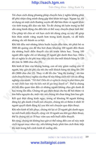 CHÛÚNG 9: TÒM YÁ NGHÔA TÑCH CÛÅC CUÃA SÛÅ VIÏåC 331
Trêìn Àùng Khoa - Uöng Xuên Vy
Töi choån caách duâng phûúng phaáp chuyïín hoáa yá nghôa khöng phaãi
àïí phuã nhêån rùçng mònh àang gùåp khoá khùn trúã ngaåi. Ngûúåc laåi, töi
sûã duång noá möåt caách thûúâng xuyïn àïí àùåt baãn thên vaâ ngûúâi khaác
vaâo tònh traång döìi daâo sûác bêåt. Tûâ àoá chuáng töi luön trong tû thïë
sùén saâng haânh àöång cho àïën khi coá thïí xoay chuyïín àûúåc tònh thïë.
Cho pheáp töi chia seã vúái baån caách töi duâng cöng cuå naây àïí giuáp
baãn thên mònh vûäng maånh hún trong kinh doanh, vaâ àïí biïën
nhûäng rùæc röëi thaânh ra cú höåi.
Khi bùæt àêìu múã nhûäng khoáa huêën luyïån àêìu tiïn, töi phaãi boã ra
3000 àö quaãng caáo àïí thu huát àûúåc khoaãng 100 ngûúâi àïën tham
dûå nhûäng buöíi diïîn thuyïët cuãa töi trûúác khoáa hoåc. Trong 100
ngûúâi àïën nghe chó coá khoaãng 25 ngûúâi ghi danh theo hoåc. Àiïìu
àoá coá nghôa laâ chi phñ trûåc tiïëp cuãa töi cho möîi khaách haâng laâ 120
àö (tûác laâ 3000 chia cho 25).
Khi kinh tïë lêm vaâo khuãng hoaãng, con söë naây giaãm xuöëng coân 12
ngûúâi, bêy giúâ chi phñ cuãa töi cho möîi khaách haâng töi tùng lïn 250
àö (3000 chia cho 12). Thay vò àöí löîi cho “öng thõ trûúâng”, töi tòm
caách chuyïín hoáa yá nghôa cuãa thûåc tïë naây bùçng caách noái vúái caác àöìng
nghiïåp cuãa mònh: “Töët thöi! Àiïìu àoá coá nghôa laâ chuáng ta phaãi khaám phaá
ra möåt chiïën lûúåc tiïëp thõ kiïíu múái àïí gia tùng doanh söë”. Thïë laâ chuáng
töi bùæt àêìu quan têm àïën caã nhûäng ngûúâi khöng chõu ghi danh ài
hoåc trong lêìn àêìu. Chuáng töi goåi àiïån thoaåi cho hoå àïí hoãi thùm vaâ
tòm hiïíu nguyïn do, möåt viïåc maâ chuáng töi chûa tûâng laâm bao giúâ.
Kïët quaã thêåt àaáng kinh ngaåc, trong söë khoaãng 90 ngûúâi khöng
àùng kyá ghi danh úã buöíi noái chuyïån, chuáng töi coá thïm ñt nhêët 10
ngûúâi quyïët àõnh àùng kyá sau khi noái chuyïån qua àiïån thoaåi.
Khi nïìn kinh tïë höìi phuåc, chuáng töi laåi coá 25 ngûúâi ghi danh ngay
taåi möîi buöíi diïîn thuyïët, cöång vúái 10 ngûúâi sau khi goåi àiïån thoaåi,
thïë laâ chuáng töi coá 35 hoåc viïn sau möîi buöíi diïîn thuyïët.
Roä raâng, chuáng töi khöng bao giúâ coá thïí nêng àïën con söë naây möåt
caách ngoaån muåc nhû vêåy, nïëu khöng buöåc phaãi tòm caách thûác tiïëp
thõ múái trong böëi caãnh kinh tïë xuöëng döëc.
w
w
w
.toitaigioi.com
http://sach.tgm
.vn
http://sach.tgm.vn
www.toitaigioi.com
 