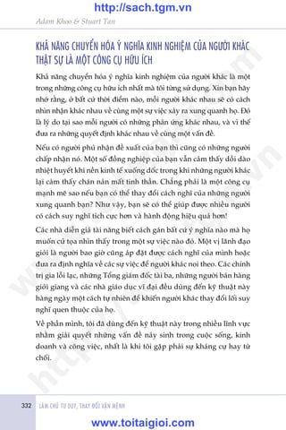 332 LAÂM CHUÃ TÛ DUY, THAY ÀÖÍI VÊÅN MÏÅNH
Adam Khoo & Stuart Tan
KHAÃ NÙNG CHUYÏÍN HOÁA YÁ NGHÔA KINH NGHIÏåM CUÃA NGÛÚÂI KHAÁC
THÊÅT SÛÅ LAÂ MÖÅT CÖNG CUÅ HÛÄU ÑCH
Khaã nùng chuyïín hoáa yá nghôa kinh nghiïåm cuãa ngûúâi khaác laâ möåt
trong nhûäng cöng cuå hûäu ñch nhêët maâ töi tûâng sûã duång. Xin baån haäy
nhúá rùçng, úã bêët cûá thúâi àiïím naâo, möîi ngûúâi khaác nhau seä coá caách
nhòn nhêån khaác nhau vïì cuâng möåt sûå viïåc xaãy ra xung quanh hoå. Àoá
laâ lyá do taåi sao möîi ngûúâi coá nhûäng phaãn ûáng khaác nhau, vaâ vò thïë
àûa ra nhûäng quyïët àõnh khaác nhau vïì cuâng möåt vêën àïì.
Nïëu coá ngûúâi phuã nhêån àïì xuêët cuãa baån thò cuäng coá nhûäng ngûúâi
chêëp nhêån noá. Möåt söë àöìng nghiïåp cuãa baån vêîn caãm thêëy döìi daâo
nhiïåt huyïët khi nïìn kinh tïë xuöëng döëc trong khi nhûäng ngûúâi khaác
laåi caãm thêëy chaán naãn mêët tinh thêìn. Chùèng phaãi laâ möåt cöng cuå
maånh meä sao nïëu baån coá thïí thay àöíi caách nghô cuãa nhûäng ngûúâi
xung quanh baån? Nhû vêåy, baån seä coá thïí giuáp àûúåc nhiïìu ngûúâi
coá caách suy nghô tñch cûåc hún vaâ haânh àöång hiïåu quaã hún!
Caác nhaâ diïîn giaã taâi nùng biïët caách gaán bêët cûá yá nghôa naâo maâ hoå
muöën cûã toåa nhòn thêëy trong möåt sûå viïåc naâo àoá. Möåt võ laänh àaåo
gioãi laâ ngûúâi bao giúâ cuäng aáp àùåt àûúåc caách nghô cuãa mònh hoùåc
àûa ra àõnh nghôa vïì caác sûå viïåc àïí ngûúâi khaác noi theo. Caác chñnh
trõ gia löîi laåc, nhûäng Töíng giaám àöëc taâi ba, nhûäng ngûúâi baán haâng
gioãi giang vaâ caác nhaâ giaáo duåc vô àaåi àïìu duâng àïën kyä thuêåt naây
haâng ngaây möåt caách tûå nhiïn àïí khiïën ngûúâi khaác thay àöíi löëi suy
nghô quen thuöåc cuãa hoå.
Vïì phêìn mònh, töi àaä duâng àïën kyä thuêåt naây trong nhiïìu lônh vûåc
nhùçm giaãi quyïët nhûäng vêën àïì naãy sinh trong cuöåc söëng, kinh
doanh vaâ cöng viïåc, nhêët laâ khi töi gùåp phaãi sûå khaáng cûå hay tûâ
chöëi.
w
w
w
.toitaigioi.com
http://sach.tgm
.vn
http://sach.tgm.vn
www.toitaigioi.com
 