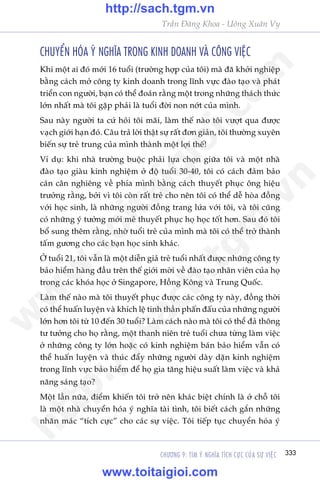 CHÛÚNG 9: TÒM YÁ NGHÔA TÑCH CÛÅC CUÃA SÛÅ VIÏåC 333
Trêìn Àùng Khoa - Uöng Xuên Vy
CHUYÏÍN HOÁA YÁ NGHÔA TRONG KINH DOANH VAÂ CÖNG VIÏåC
Khi möåt ai àoá múái 16 tuöíi (trûúâng húåp cuãa töi) maâ àaä khúãi nghiïåp
bùçng caách múã cöng ty kinh doanh trong lônh vûåc àaâo taåo vaâ phaát
triïín con ngûúâi, baån coá thïí àoaán rùçng möåt trong nhûäng thaách thûác
lúán nhêët maâ töi gùåp phaãi laâ tuöíi àúâi non núát cuãa mònh.
Sau naây ngûúâi ta cûá hoãi töi maäi, laâm thïë naâo töi vûúåt qua àûúåc
vaåch giúái haån àoá. Cêu traã lúâi thêåt sûå rêët àún giaãn, töi thûúâng xuyïn
biïën sûå treã trung cuãa mònh thaânh möåt lúåi thïë!
Vñ duå: khi nhaâ trûúâng buöåc phaãi lûåa choån giûäa töi vaâ möåt nhaâ
àaâo taåo giaâu kinh nghiïåm úã àöå tuöíi 30-40, töi coá caách àaãm baão
caán cên nghiïng vïì phña mònh bùçng caách thuyïët phuåc öng hiïåu
trûúãng rùçng, búãi vò töi coân rêët treã cho nïn töi coá thïí dïî hoâa àöìng
vúái hoåc sinh, laâ nhûäng ngûúâi àöìng trang lûáa vúái töi, vaâ töi cuäng
coá nhûäng yá tûúãng múái meã thuyïët phuåc hoå hoåc töët hún. Sau àoá töi
böí sung thïm rùçng, nhúâ tuöíi treã cuãa mònh maâ töi coá thïí trúã thaânh
têëm gûúng cho caác baån hoåc sinh khaác.
ÚÃ tuöíi 21, töi vêîn laâ möåt diïîn giaã treã tuöíi nhêët àûúåc nhûäng cöng ty
baão hiïím haâng àêìu trïn thïë giúái múâi vïì àaâo taåo nhên viïn cuãa hoå
trong caác khoáa hoåc úã Singapore, Höìng Köng vaâ Trung Quöëc.
Laâm thïë naâo maâ töi thuyïët phuåc àûúåc caác cöng ty naây, àöìng thúâi
coá thïí huêën luyïån vaâ khñch lïå tinh thêìn phêën àêëu cuãa nhûäng ngûúâi
lúán hún töi tûâ 10 àïën 30 tuöíi? Laâm caách naâo maâ töi coá thïí àaã thöng
tû tûúãng cho hoå rùçng, möåt thanh niïn treã tuöíi chûa tûâng laâm viïåc
úã nhûäng cöng ty lúán hoùåc coá kinh nghiïåm baán baão hiïím vêîn coá
thïí huêën luyïån vaâ thuác àêíy nhûäng ngûúâi daây dùån kinh nghiïåm
trong lônh vûåc baão hiïím àïí hoå gia tùng hiïåu suêët laâm viïåc vaâ khaã
nùng saáng taåo?
Möåt lêìn nûäa, àiïím khiïën töi trúã nïn khaác biïåt chñnh laâ úã chöî töi
laâ möåt nhaâ chuyïín hoáa yá nghôa taâi tònh, töi biïët caách gùæn nhûäng
nhaän maác “tñch cûåc” cho caác sûå viïåc. Töi tiïëp tuåc chuyïín hoáa yá
w
w
w
.toitaigioi.com
http://sach.tgm
.vn
http://sach.tgm.vn
www.toitaigioi.com
 