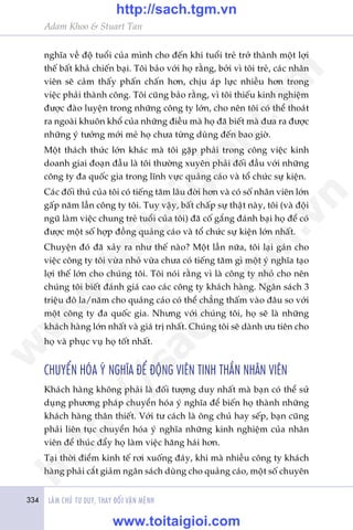 334 LAÂM CHUÃ TÛ DUY, THAY ÀÖÍI VÊÅN MÏÅNH
Adam Khoo & Stuart Tan
nghôa vïì àöå tuöíi cuãa mònh cho àïën khi tuöíi treã trúã thaânh möåt lúåi
thïë bêët khaã chiïën baåi. Töi baão vúái hoå rùçng, búãi vò töi treã, caác nhên
viïn seä caãm thêëy phêën chêën hún, chõu aáp lûåc nhiïìu hún trong
viïåc phaãi thaânh cöng. Töi cuäng baão rùçng, vò töi thiïëu kinh nghiïåm
àûúåc àaâo luyïån trong nhûäng cöng ty lúán, cho nïn töi coá thïí thoaát
ra ngoaâi khuön khöí cuãa nhûäng àiïìu maâ hoå àaä biïët maâ àûa ra àûúåc
nhûäng yá tûúãng múái meã hoå chûa tûâng duâng àïën bao giúâ.
Möåt thaách thûác lúán khaác maâ töi gùåp phaãi trong cöng viïåc kinh
doanh giai àoaån àêìu laâ töi thûúâng xuyïn phaãi àöëi àêìu vúái nhûäng
cöng ty àa quöëc gia trong lônh vûåc quaãng caáo vaâ töí chûác sûå kiïån.
Caác àöëi thuã cuãa töi coá tiïëng tùm lêu àúâi hún vaâ coá söë nhên viïn lúán
gêëp nùm lêìn cöng ty töi. Tuy vêåy, bêët chêëp sûå thêåt naây, töi (vaâ àöåi
nguä laâm viïåc chung treã tuöíi cuãa töi) àaä cöë gùæng àaánh baåi hoå àïí coá
àûúåc möåt söë húåp àöìng quaãng caáo vaâ töí chûác sûå kiïån lúán nhêët.
Chuyïån àoá àaä xaãy ra nhû thïë naâo? Möåt lêìn nûäa, töi laåi gaán cho
viïåc cöng ty töi vûâa nhoã vûâa chûa coá tiïëng tùm gò möåt yá nghôa taåo
lúåi thïë lúán cho chuáng töi. Töi noái rùçng vò laâ cöng ty nhoã cho nïn
chuáng töi biïët àaánh giaá cao caác cöng ty khaách haâng. Ngên saách 3
triïåu àö la/nùm cho quaãng caáo coá thïí chùèng thêëm vaâo àêu so vúái
möåt cöng ty àa quöëc gia. Nhûng vúái chuáng töi, hoå seä laâ nhûäng
khaách haâng lúán nhêët vaâ giaá trõ nhêët. Chuáng töi seä daânh ûu tiïn cho
hoå vaâ phuåc vuå hoå töët nhêët.
CHUYÏÍN HOÁA YÁ NGHÔA ÀÏÍ ÀÖÅNG VIÏN TINH THÊÌN NHÊN VIÏN
Khaách haâng khöng phaãi laâ àöëi tûúång duy nhêët maâ baån coá thïí sûã
duång phûúng phaáp chuyïín hoáa yá nghôa àïí biïën hoå thaânh nhûäng
khaách haâng thên thiïët. Vúái tû caách laâ öng chuã hay sïëp, baån cuäng
phaãi liïn tuåc chuyïín hoáa yá nghôa nhûäng kinh nghiïåm cuãa nhên
viïn àïí thuác àêíy hoå laâm viïåc hùng haái hún.
Taåi thúâi àiïím kinh tïë rúi xuöëng àaáy, khi maâ nhiïìu cöng ty khaách
haâng phaãi cùæt giaãm ngên saách duâng cho quaãng caáo, möåt söë chuyïn
w
w
w
.toitaigioi.com
http://sach.tgm
.vn
http://sach.tgm.vn
www.toitaigioi.com
 