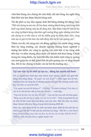 CHÛÚNG 9: TÒM YÁ NGHÔA TÑCH CÛÅC CUÃA SÛÅ VIÏåC 335
Trêìn Àùng Khoa - Uöng Xuên Vy
viïn baán haâng cuãa chuáng töi caãm thêëy rêët naãn loâng, hoå nghô rùçng
thêåt khoá maâ tòm àûúåc khaách haâng múái.
Töi àaä phaãi ra tay àaão ngûúåc tònh thïë bùçng nhûäng lúâi àöång viïn,
“Àöëi vúái chuáng ta maâ noái, àïí tòm àûúåc nhûäng khaách haâng múái trong thúâi
buöíi suy thoaái dûúâng nhû laåi dïî daâng hún. Khoá khùn trùm bïì múái laâ luác
caác cöng ty khaách haâng chõu khoá ngöìi xuöëng lùæng nghe nhûäng caách thûác
maâ chuáng ta coá thïí chia seã vúái hoå nhùçm giuáp hoå kiïëm àûúåc tiïìn, cuäng
nhû taåo ra giaá trõ lúán hún cho möîi àöìng tiïìn hoå boã vaâo quaãng caáo”.
Thïm vaâo àoá, töi cuäng noái vúái àöìng nghiïåp cuãa mònh rùçng, trong
thúâi kyâ tùng trûúãng, caác doanh nghiïåp khöng hoan nghïnh yá
tûúãng tòm kiïëm caác cöng ty quaãng caáo múái búãi vò hoå ruãng rónh
tiïìn baåc vaâ nhòn chung thoãa maän vúái thaânh tñch baán haâng. Chñnh
trong luác tuáng thiïëu, hoå múái bùæt àêìu tòm kiïëm möåt cöng ty quaãng
caáo múái giuáp hoå coá thïí giaãm búát chi phñ quaãng caáo vaâ tùng doanh
thu. Àoá laâ luác chuáng ta bûúác vaâo keä húã thõ trûúâng naây.
Taåi sao viïåc bõ tûâ chöëi laåi taåo ra... àöång lûåc maånh meä hún!
Töi coá ngûúâi baån laänh àaåo möåt nhoám toaân nhûäng ngûúâi möi giúái bêët
àöång saãn nùng àöång. “Bñ quyïët cuãa anh laâ gò?” – Möåt ngaây kia töi hoãi.
Anh beân baão töi rùçng àa söë nhûäng ngûúâi möi giúái àïìu khöng muöën xùæn
tay vaâo laâm vaâ súå bõ tûâ chöëi.
“Coân ngûúâi cuãa anh thò khöng û?” – Töi hoãi. “Dô nhiïn laâ khöng! Trïn thûåc tïë,
viïåc bõ tûâ chöëi àaä thuác àêíy hoå laâm viïåc töët hún.” – Anh àaáp.
“Vêåy anh àaä laâm viïåc êëy nhû thïë naâo?”. Cêu traã lúâi cuãa anh rêët àún giaãn:
“Bùçng caách àaão löån laåi yá nghôa cuãa viïåc bõ tûâ chöëi!”. Tñnh trung bònh hoå bõ
tûâ chöëi 20 lêìn trûúác khi baán àûúåc möåt cùn nhaâ. Möîi lêìn baán, hoå kiïëm
àûúåc khoaãn tiïìn hoa höìng trung bònh khoaãng 4000 àö.
Nhû vêåy, nïëu nhêån 20 lúâi tûâ chöëi maâ kiïëm àûúåc 4000 àö thò möîi lêìn tûâ
chöëi trõ giaá 200 àö! Vò thïë anh êëy múái baão hoå rùçng: “Möîi lêìn coá möåt khaách
haâng tûâ chöëi khöng mua nhaâ cuãa baån, hoå àaä cho vaâo tuái baån 200 àö röìi àoá”.
Thêåt laâ caách chuyïín hoáa yá nghôa tuyïåt vúâi!
w
w
w
.toitaigioi.com
http://sach.tgm
.vn
http://sach.tgm.vn
www.toitaigioi.com
 