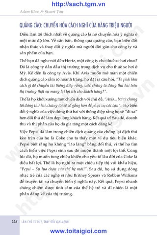 336 LAÂM CHUÃ TÛ DUY, THAY ÀÖÍI VÊÅN MÏÅNH
Adam Khoo & Stuart Tan
QUAÃNG CAÁO: CHUYÏÍN HOÁA CAÁCH NGHÔ CUÃA HAÂNG TRIÏåU NGÛÚÂI
Àiïìu laâm töi thñch nhêët vïì quaãng caáo laâ noá chuyïín hoáa yá nghôa úã
möåt mûác àöå lúán. Vïì cùn baãn, thöng qua quaãng caáo, baån biïën àöíi
nhêån thûác vaâ thay àöíi yá nghôa maâ ngûúâi àúâi gaán cho cöng ty vaâ
saãn phêím cuãa baån.
Thïë baån àaä nghe noái àïën Hertz, möåt cöng ty cho thuï xe húi chûa?
Àoá laâ cöng ty dêîn àêìu thõ trûúâng trong dõch vuå cho thuï xe húi úã
Myä. Kïë àïën laâ cöng ty Avis. Khi Avis muöën múã maân möåt chiïën
dõch quaãng caáo rêìm röå hoaânh traáng, hoå àùåt ra cêu hoãi, “Ta phaãi laâm
caách gò àïí chuyïín taãi thöng àiïåp rùçng, viïåc chuáng ta àûáng thûá hai trïn
thõ trûúâng thêåt sûå mang laåi lúåi ñch cho khaách haâng?”.
Thïë laâ hoå khúãi xûúáng möåt chiïën dõch vúái chuã àïì, “Avis... búãi vò chuáng
töi àûáng thûá hai, chuáng töi seä cöë gùæng hún àïí phuåc vuå caác baån”. Hoå biïën
àöíi yá nghôa cuãa viïåc àûáng thûá hai vúái thöng àiïåp rùçng hoå seä “ài xa”
hún àöëi thuã àïí laâm àeåp loâng khaách haâng. Kïët quaã û? Sau àoá, doanh
thu vaâ thõ phêìn cuãa hoå àaä gia tùng möåt caách àaáng kïí.
Viïåc Pepsi àaä laâm trong chiïën dõch quaãng caáo chöëng laåi àõch thuã
keâo trïn cuãa hoå laâ Coke cho ta thêëy möåt vñ duå tiïu biïíu khaác.
Pepsi biïët rùçng hoå khöng “laäo laâng” bùçng àöëi thuã, vò thïë hoå tòm
caách biïën viïåc Pepsi sinh sau àeã muöån thaânh möåt lúåi thïë. Cuâng
luác àoá, hoå muöën tung chiïu khiïën cho yïëu töë lêu àúâi cuãa Coke laâ
àiïìu bêët lúåi. Thïë laâ hoå nghô ra möåt chiïu tiïëp thõ vúái khêíu hiïåu,
“Pepsi – Sûå lûåa choån cuãa thïë hïå múái!”. Sau àoá, hoå sûã duång doâng
nhaåc treã cuãa caác nghïå sô nhû Britney Spears vaâ Robbie Williams
àïí truyïìn taãi sûå chuyïín biïën yá nghôa naây. Kïët quaã, Pepsi nhanh
choáng chiïëm àûúåc tònh caãm cuãa thïë hïå treã vaâ dô nhiïn laâ möåt
phêìn àaáng kïí cuãa thõ trûúâng.
w
w
w
.toitaigioi.com
http://sach.tgm
.vn
http://sach.tgm.vn
www.toitaigioi.com
 