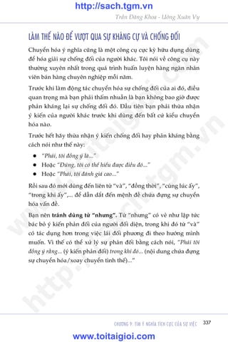 CHÛÚNG 9: TÒM YÁ NGHÔA TÑCH CÛÅC CUÃA SÛÅ VIÏåC 337
Trêìn Àùng Khoa - Uöng Xuên Vy
LAÂM THÏË NAÂO ÀÏÍ VÛÚÅT QUA SÛÅ KHAÁNG CÛÅ VAÂ CHÖËNG ÀÖËI
Chuyïín hoáa yá nghôa cuäng laâ möåt cöng cuå cûåc kyâ hûäu duång duâng
àïí hoáa giaãi sûå chöëng àöëi cuãa ngûúâi khaác. Töi noái vïì cöng cuå naây
thûúâng xuyïn nhêët trong quaá trònh huêën luyïån haâng ngaân nhên
viïn baán haâng chuyïn nghiïåp möîi nùm.
Trûúác khi laâm àöång taác chuyïín hoáa sûå chöëng àöëi cuãa ai àoá, àiïìu
quan troång maâ baån phaãi thêëm nhuêìn laâ baån khöng bao giúâ àûúåc
phaãn khaáng laåi sûå chöëng àöëi àoá. Àêìu tiïn baån phaãi thûâa nhêån
yá kiïën cuãa ngûúâi khaác trûúác khi duâng àïën bêët cûá kiïíu chuyïín
hoáa naâo.
Trûúác hïët haäy thûâa nhêån yá kiïën chöëng àöëi hay phaãn khaáng bùçng
caách noái nhû thïë naây:
l	 “Phaãi, töi àöìng yá laâ...”
l	 Hoùåc “Àuáng, töi coá thïí hiïíu àûúåc àiïìu àoá...”
l	Hoùåc “Phaãi, töi àaánh giaá cao...”
Röìi sau àoá múái duâng àïën liïn tûâ “vaâ”, “àöìng thúâi”, “cuâng luác êëy”,
“trong khi êëy”,... àïí dêîn dùæt àïën mïånh àïì chûáa àûång sûå chuyïín
hoáa vêën àïì.
Baån nïn traánh duâng tûâ “nhûng”. Tûâ “nhûng” coá veã nhû lêåp tûác
baác boã yá kiïën phaãn àöëi cuãa ngûúâi àöëi diïån, trong khi àoá tûâ “vaâ”
coá taác duång hún trong viïåc laái àöëi phûúng ài theo hûúáng mònh
muöën. Vò thïë coá thïí xûã lyá sûå phaãn àöëi bùçng caách noái, “Phaãi töi
àöìng yá rùçng... (yá kiïën phaãn àöëi) trong khi àoá... (nöåi dung chûáa àûång
sûå chuyïín hoáa/xoay chuyïín tònh thïë)...”
w
w
w
.toitaigioi.com
http://sach.tgm
.vn
http://sach.tgm.vn
www.toitaigioi.com
 