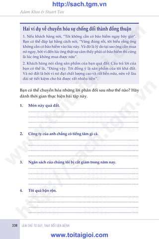 338 LAÂM CHUÃ TÛ DUY, THAY ÀÖÍI VÊÅN MÏÅNH
Adam Khoo & Stuart Tan
Hai vñ duå vïì chuyïín hoáa sûå chöëng àöëi thaânh àöìng thuêån
1. Nïëu khaách haâng noái, “Töi khöng cêìn coá baão hiïím ngay bêy giúâ”.
Baån coá thïí àaáp laåi bùçng caách noái, “Vêng àuáng röìi, töi hiïíu rùçng öng
khöng cêìn coá baão hiïím vaâo luác naây. Vaâ àoá laâ lyá do taåi sao öng cêìn mua
noá ngay, búãi vò àïën luác öng thêåt sûå caãm thêëy phaãi coá baão hiïím thò cuäng
laâ luác öng khöng mua àûúåc nûäa”.
2. Khaách haâng noái rùçng saãn phêím cuãa baån quaá àùæt. Cêu traã lúâi cuãa
baån coá thïí laâ, “Àuáng vêåy. Töi àöìng yá laâ saãn phêím cuãa töi khaá àùæt.
Vaâ noá àùæt laâ búãi vò noá àaåt chêët lûúång cao vaâ rêët bïìn nûäa, nïn vïì lêu
daâi seä tiïët kiïåm cho baâ àûúåc rêët nhiïìu tiïìn”.
1.	 Moán naây quaá àùæt.
	................................................................................................................
	................................................................................................................
	................................................................................................................
	................................................................................................................
2.	 Cöng ty cuãa anh chùèng coá tiïëng tùm gò caã.
	................................................................................................................
	................................................................................................................
	................................................................................................................
	................................................................................................................
3.	 Ngên saách cuãa chuáng töi bõ cùæt giaãm trong nùm nay.
	................................................................................................................
	................................................................................................................
	................................................................................................................
	................................................................................................................
4.	 Töi quaá bêån röån.
	................................................................................................................
	................................................................................................................
	................................................................................................................
	................................................................................................................
Baån coá thïí chuyïín hoáa nhûäng lúâi phaãn àöëi sau nhû thïë naâo? Haäy
daânh thúâi gian thûåc hiïån baâi têåp naây.
w
w
w
.toitaigioi.com
http://sach.tgm
.vn
http://sach.tgm.vn
www.toitaigioi.com
 