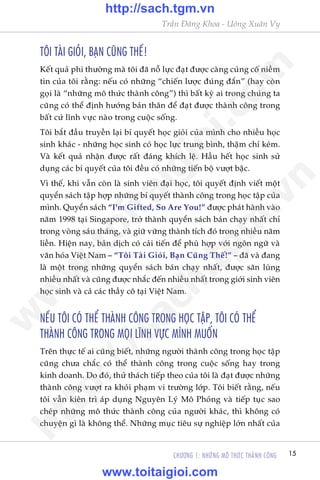 CHÛÚNG 1: NHÛÄNG MÖ THÛÁC THAÂNH CÖNG 15
Trêìn Àùng Khoa - Uöng Xuên Vy
TÖI TAÂI GIOÃI, BAÅN CUÄNG THÏË!
Kïët quaã phi thûúâng maâ töi àaä nöî lûåc àaåt àûúåc caâng cuãng cöë niïìm
tin cuãa töi rùçng: nïëu coá nhûäng “chiïën lûúåc àuáng àùæn” (hay coân
goåi laâ “nhûäng mö thûác thaânh cöng”) thò bêët kyâ ai trong chuáng ta
cuäng coá thïí àõnh hûúáng baãn thên àïí àaåt àûúåc thaânh cöng trong
bêët cûá lônh vûåc naâo trong cuöåc söëng.
Töi bùæt àêìu truyïìn laåi bñ quyïët hoåc gioãi cuãa mònh cho nhiïìu hoåc
sinh khaác - nhûäng hoåc sinh coá hoåc lûåc trung bònh, thêåm chñ keám.
Vaâ kïët quaã nhêån àûúåc rêët àaáng khñch lïå. Hêìu hïët hoåc sinh sûã
duång caác bñ quyïët cuãa töi àïìu coá nhûäng tiïën böå vûúåt bêåc.
Vò thïë, khi vêîn coân laâ sinh viïn àaåi hoåc, töi quyïët àõnh viïët möåt
quyïín saách têåp húåp nhûäng bñ quyïët thaânh cöng trong hoåc têåp cuãa
mònh. Quyïín saách “I’m Gifted, So Are You!” àûúåc phaát haânh vaâo
nùm 1998 taåi Singapore, trúã thaânh quyïín saách baán chaåy nhêët chó
trong voâng saáu thaáng, vaâ giûä vûäng thaânh tñch àoá trong nhiïìu nùm
liïìn. Hiïån nay, baãn dõch coá caãi tiïën àïí phuâ húåp vúái ngön ngûä vaâ
vùn hoáa Viïåt Nam – “Töi Taâi Gioãi, Baån Cuäng Thïë!” – àaä vaâ àang
laâ möåt trong nhûäng quyïín saách baán chaåy nhêët, àûúåc sùn luâng
nhiïìu nhêët vaâ cuäng àûúåc nhùæc àïën nhiïìu nhêët trong giúái sinh viïn
hoåc sinh vaâ caã caác thêìy cö taåi Viïåt Nam.
NÏËU TÖI COÁ THÏÍ THAÂNH CÖNG TRONG HOÅC TÊÅP, TÖI COÁ THÏÍ
THAÂNH CÖNG TRONG MOÅI LÔNH VÛÅC MÒNH MUÖËN
Trïn thûåc tïë ai cuäng biïët, nhûäng ngûúâi thaânh cöng trong hoåc têåp
cuäng chûa chùæc coá thïí thaânh cöng trong cuöåc söëng hay trong
kinh doanh. Do àoá, thûã thaách tiïëp theo cuãa töi laâ àaåt àûúåc nhûäng
thaânh cöng vûúåt ra khoãi phaåm vi trûúâng lúáp. Töi biïët rùçng, nïëu
töi vêîn kiïn trò aáp duång Nguyïn Lyá Mö Phoãng vaâ tiïëp tuåc sao
cheáp nhûäng mö thûác thaânh cöng cuãa ngûúâi khaác, thò khöng coá
chuyïån gò laâ khöng thïí. Nhûäng muåc tiïu sûå nghiïåp lúán nhêët cuãa
w
w
w
.toitaigioi.com
http://sach.tgm
.vn
http://sach.tgm.vn
www.toitaigioi.com
 