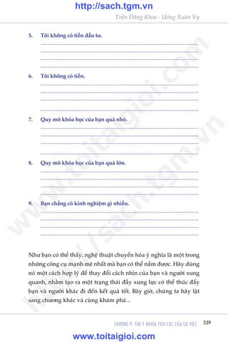 CHÛÚNG 9: TÒM YÁ NGHÔA TÑCH CÛÅC CUÃA SÛÅ VIÏåC 339
Trêìn Àùng Khoa - Uöng Xuên Vy
Nhû baån coá thïí thêëy, nghïå thuêåt chuyïín hoáa yá nghôa laâ möåt trong
nhûäng cöng cuå maånh meä nhêët maâ baån coá thïí nùæm àûúåc. Haäy duâng
noá möåt caách húåp lyá àïí thay àöíi caách nhòn cuãa baån vaâ ngûúâi xung
quanh, nhùçm taåo ra möåt traång thaái àêìy xung lûåc coá thïí thuác àêíy
baån vaâ ngûúâi khaác ài àïën kïët quaã töët. Bêy giúâ, chuáng ta haäy lêåt
sang chûúng khaác vaâ cuâng khaám phaá...
5.	 Töi khöng coá tiïìn àêìu tû.
	................................................................................................................
	................................................................................................................
	................................................................................................................
	................................................................................................................
6.	 Töi khöng coá tiïìn.
	................................................................................................................
	................................................................................................................
	................................................................................................................
	................................................................................................................
7.	 Quy mö khoáa hoåc cuãa baån quaá nhoã.
	................................................................................................................
	................................................................................................................
	................................................................................................................
	................................................................................................................
8.	 Quy mö khoáa hoåc cuãa baån quaá lúán.
	................................................................................................................
	................................................................................................................
	................................................................................................................
	................................................................................................................
9.	 Baån chùèng coá kinh nghiïåm gò nhiïìu.
	................................................................................................................
	................................................................................................................
	................................................................................................................
	................................................................................................................
w
w
w
.toitaigioi.com
http://sach.tgm
.vn
http://sach.tgm.vn
www.toitaigioi.com
 