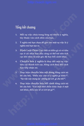340 LAÂM CHUÃ TÛ DUY, THAY ÀÖÍI VÊÅN MÏÅNH
Adam Khoo & Stuart Tan
Töíng kïët chûúng
1.	 Möîi sûå viïåc chûáa trong loâng noá nhiïìu yá nghôa,
tuây thuöåc vaâo caách nhòn cuãa baån.
2.	 YÁ nghôa maâ baån choån àïí gaán cho möåt sûå viïåc laâ yá
nghôa maâ baån taåo ra.
3.	 Àõnh Luêåt Phên Cûåc: Bêët cûá àiïìu gò coá veã tiïu
cûåc úã caái nhòn ban àêìu cuäng coá thïí trúã nïn tñch
cûåc khi nhòn tûâ möåt goác àöå hay böëi caãnh khaác.
4.	 Chuyïín hoáa yá nghôa laâ thay àöíi möåt sûå viïåc
tiïu cûåc thaânh tñch cûåc, bùçng caách thay àöíi caách
baån tiïëp nhêån noá.
5.	 Thûåc hiïån chuyïín hoáa nöåi dung bùçng caách traã
lúâi cêu hoãi, “Àiïìu naây coân coá yá nghôa gò khaác?”,
“Sûå viïåc naây mang laåi nhûäng lúåi ñch gò cho töi?”.
6.	 Thûåc hiïån chuyïín hoáa böëi caãnh bùçng caách traã
lúâi cêu hoãi: “Vaâo möåt thúâi àiïím khaác hoùåc úã möåt
núi khaác, àiïìu naây seä coá ñch lúåi gò?”.
w
w
w
.toitaigioi.com
http://sach.tgm
.vn
http://sach.tgm.vn
www.toitaigioi.com
 