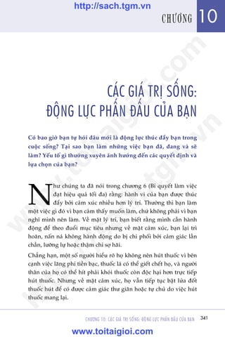 CHÛÚNG 10: CAÁC GIAÁ TRÕ SÖËNG: ÀÖÅNG LÛÅC PHÊËN ÀÊËU CUÃA BAÅN 341
Trêìn Àùng Khoa - Uöng Xuên Vy
CAÁC GIAÁ TRÕ SÖËNG:
ÀÖÅNG LÛÅC PHÊËN ÀÊËU CUÃA BAÅN
Coá bao giúâ baån tûå hoãi àêu múái laâ àöång lûåc thuác àêíy baån trong
cuöåc söëng? Taåi sao baån laâm nhûäng viïåc baån àaä, àang vaâ seä
laâm? Yïëu töë gò thûúâng xuyïn aãnh hûúãng àïën caác quyïët àõnh vaâ
lûåa choån cuãa baån?
N
hû chuáng ta àaä noái trong chûúng 6 (Bñ quyïët laâm viïåc
àaåt hiïåu quaã töëi àa) rùçng: haânh vi cuãa baån àûúåc thuác
àêíy búãi caãm xuác nhiïìu hún lyá trñ. Thûúâng thò baån laâm
möåt viïåc gò àoá vò baån caãm thêëy muöën laâm, chûá khöng phaãi vò baån
nghô mònh nïn laâm. Vïì mùåt lyá trñ, baån biïët rùçng mònh cêìn haânh
àöång àïí theo àuöíi muåc tiïu nhûng vïì mùåt caãm xuác, baån laåi trò
hoaän, nêën naá khöng haânh àöång do bõ chi phöëi búãi caãm giaác lêìn
chêìn, lûúäng lûå hoùåc thêåm chñ súå haäi.
Chùèng haån, möåt söë ngûúâi hiïíu roä hoå khöng nïn huát thuöëc vò bïn
caånh viïåc laäng phñ tiïìn baåc, thuöëc laá coá thïí giïët chïët hoå, vaâ ngûúâi
thên cuãa hoå coá thïí hñt phaãi khoái thuöëc coân àöåc haåi hún trûåc tiïëp
huát thuöëc. Nhûng vïì mùåt caãm xuác, hoå vêîn tiïëp tuåc bêåt lûãa àöët
thuöëc huát àïí coá àûúåc caãm giaác thû giaän hoùåc tûå chuã do viïåc huát
thuöëc mang laåi.
341
10CHÛÚNG
w
w
w
.toitaigioi.com
http://sach.tgm
.vn
http://sach.tgm.vn
www.toitaigioi.com
 