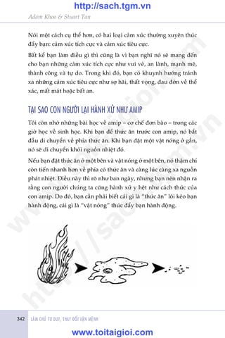342 LAÂM CHUÃ TÛ DUY, THAY ÀÖÍI VÊÅN MÏÅNH
Adam Khoo & Stuart Tan
Noái möåt caách cuå thïí hún, coá hai loaåi caãm xuác thûúâng xuyïn thuác
àêíy baån: caãm xuác tñch cûåc vaâ caãm xuác tiïu cûåc.
Bêët kïí baån laâm àiïìu gò thò cuäng laâ vò baån nghô noá seä mang àïën
cho baån nhûäng caãm xuác tñch cûåc nhû vui veã, an laânh, maånh meä,
thaânh cöng vaâ tûå do. Trong khi àoá, baån coá khuynh hûúáng traánh
xa nhûäng caãm xuác tiïu cûåc nhû súå haäi, thêët voång, àau àúán vïì thïí
xaác, mêët maát hoùåc bêët an.
TAÅI SAO CON NGÛÚÂI LAÅI HAÂNH XÛÃ NHÛ AMIP
Töi coân nhúá nhûäng baâi hoåc vïì amip – cú chïë àún baâo – trong caác
giúâ hoåc vïì sinh hoåc. Khi baån àïí thûác ùn trûúác con amip, noá bùæt
àêìu di chuyïín vïì phña thûác ùn. Khi baån àùåt möåt vêåt noáng úã gêìn,
noá seä di chuyïín khoãi nguöìn nhiïåt àoá.
Nïëu baån àùåt thûác ùn úã möåt bïn vaâ vêåt noáng úã möåt bïn, noá thêåm chñ
coân tiïën nhanh hún vïì phña coá thûác ùn vaâ caâng luác caâng xa nguöìn
phaát nhiïåt. Àiïìu naây thò roä nhû ban ngaây, nhûng baån nïn nhêån ra
rùçng con ngûúâi chuáng ta cuäng haânh xûã y hïåt nhû caách thûác cuãa
con amip. Do àoá, baån cêìn phaãi biïët caái gò laâ “thûác ùn” löi keáo baån
haânh àöång, caái gò laâ “vêåt noáng” thuác àêíy baån haânh àöång.
w
w
w
.toitaigioi.com
http://sach.tgm
.vn
http://sach.tgm.vn
www.toitaigioi.com
 