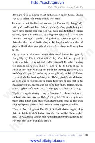 CHÛÚNG 10: CAÁC GIAÁ TRÕ SÖËNG: ÀÖÅNG LÛÅC PHÊËN ÀÊËU CUÃA BAÅN 343
Trêìn Àùng Khoa - Uöng Xuên Vy
Haäy nghô vïì têët caã nhûäng quyïët àõnh maâ con ngûúâi àûa ra. Chuáng
thêåt sûå bõ àiïìu khiïín búãi lyá trñ hay caãm xuác?
Taåi sao con trai lúán lïn cûúái vúå, con gaái lúán lïn lêëy chöìng? Möåt
mùåt ngûúâi ta àïën vúái hön nhên vò nghô cuöåc söëng gia àònh seä giuáp
hoå coá àûúåc nhûäng caãm xuác tñch cûåc, àoá laâ möëi tònh thiïn trûúâng
àõa cûãu, haånh phuác daâi lêu, sûå àöìng cam cöång khöí vaâ caãm giaác
thoaãi maái bïn ngûúâi baån àúâi. Àöìng thúâi, cuäng coá nhûäng cùåp trao
nhêîn cho nhau búãi vò hoå tin rùçng sûå kïët húåp hai nûãa cuãa nhau seä
giuáp hoå thoaát khoãi caãm giaác cö àún, tröëng vùæng, tuyïåt voång hay
bêët an.
Vêåy taåi sao laåi coá nhûäng ngûúâi nhêët quyïët khöng bao giúâ lêëy
chöìng/lêëy vúå? Àoá laâ búãi vò àöëi vúái hoå, hön nhên mang möåt yá
nghôa khaác hùèn. Hoå nguyïån söëng àöåc thên suöët àúâi vò hoå cho rùçng
hön nhên laâ xiïìng xñch khiïën hoå mêët hïët tûå do haånh phuác. Hoå
traánh xa hön nhên vò trong àúâi mònh, hoå thûúâng gùåp nhûäng cùåp
vúå chöìng bêët haånh (coá leä cha meå hoå cuäng laâ möåt sûå kïët àöi khöng
troån veån) nïn hoå tin rùçng, bùçng caách khöng gùæn boá cuöåc àúâi mònh
vúái ai àoá qua túâ hön thuá, hoå seä traánh àûúåc viïåc bõ tûúác mêët tûå do,
thoaát àûúåc sûå nhaâm chaán cuãa àúâi söëng hön nhên, nhûäng cuöåc caäi
vaä ngúá ngêín vaâ nöîi buöìn bûåc cuãa viïåc goáp gaåo thöíi cúm chung.
Coá phaãi con ngûúâi ai cuäng mong muöën caãm xuác tñch cûåc vaâ tòm caách
traánh neá caãm xuác tiïu cûåc khöng? Àuáng thïë. Têët caã chuáng ta àïìu
muöën àûúåc ngûúâi khaác nhòn nhêån, àûúåc thaânh cöng, coá möåt cuöåc
söëng haånh phuác, yïn vui, thoaãi maái vaâ khöng bõ goâ eáp, cêu thuác.
Cuâng luác àoá, chuáng ta seä laâm têët caã àïí thoaát khoãi caãm giaác nhuåc
nhaä, xêëu höí, bõ tûâ chöëi, buöìn chaán, àau àúán vïì thïí xaác vaâ ngheâo
khoá. Tuy vêåy, trong têm tû, möîi ngûúâi gaán cho nhûäng caãm xuác noái
trïn möåt têìm quan troång khaác nhau.
w
w
w
.toitaigioi.com
http://sach.tgm
.vn
http://sach.tgm.vn
www.toitaigioi.com
 