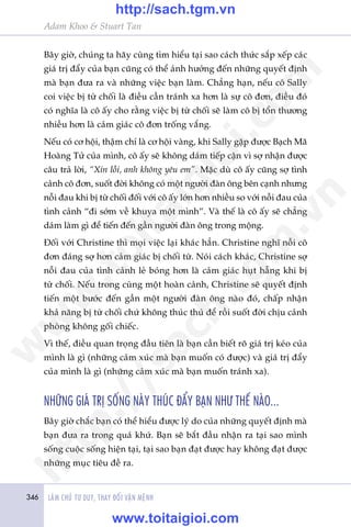 346 LAÂM CHUÃ TÛ DUY, THAY ÀÖÍI VÊÅN MÏÅNH
Adam Khoo & Stuart Tan
Bêy giúâ, chuáng ta haäy cuâng tòm hiïíu taåi sao caách thûác sùæp xïëp caác
giaá trõ àêíy cuãa baån cuäng coá thïí aãnh hûúãng àïën nhûäng quyïët àõnh
maâ baån àûa ra vaâ nhûäng viïåc baån laâm. Chùèng haån, nïëu cö Sally
coi viïåc bõ tûâ chöëi laâ àiïìu cêìn traánh xa hún laâ sûå cö àún, àiïìu àoá
coá nghôa laâ cö êëy cho rùçng viïåc bõ tûâ chöëi seä laâm cö bõ töín thûúng
nhiïìu hún laâ caãm giaác cö àún tröëng vùæng.
Nïëu coá cú höåi, thêåm chñ laâ cú höåi vaâng, khi Sally gùåp àûúåc Baåch Maä
Hoaâng Tûã cuãa mònh, cö êëy seä khöng daám tiïëp cêån vò súå nhêån àûúåc
cêu traã lúâi, “Xin löîi, anh khöng yïu em”. Mùåc duâ cö êëy cuäng súå tònh
caãnh cö àún, suöët àúâi khöng coá möåt ngûúâi àaân öng bïn caånh nhûng
nöîi àau khi bõ tûâ chöëi àöëi vúái cö êëy lúán hún nhiïìu so vúái nöîi àau cuãa
tònh caãnh “ài súám vïì khuya möåt mònh”. Vaâ thïë laâ cö êëy seä chùèng
daám laâm gò àïí tiïën àïën gêìn ngûúâi àaân öng trong möång.
Àöëi vúái Christine thò moåi viïåc laåi khaác hùèn. Christine nghô nöîi cö
àún àaáng súå hún caãm giaác bõ chöëi tûâ. Noái caách khaác, Christine súå
nöîi àau cuãa tònh caãnh leã boáng hún laâ caãm giaác huåt hêîng khi bõ
tûâ chöëi. Nïëu trong cuâng möåt hoaân caãnh, Christine seä quyïët àõnh
tiïën möåt bûúác àïën gêìn möåt ngûúâi àaân öng naâo àoá, chêëp nhêån
khaã nùng bõ tûâ chöëi chûá khöng thuác thuã àïí röìi suöët àúâi chõu caãnh
phoâng khöng göëi chiïëc.
Vò thïë, àiïìu quan troång àêìu tiïn laâ baån cêìn biïët roä giaá trõ keáo cuãa
mònh laâ gò (nhûäng caãm xuác maâ baån muöën coá àûúåc) vaâ giaá trõ àêíy
cuãa mònh laâ gò (nhûäng caãm xuác maâ baån muöën traánh xa).
NHÛÄNG GIAÁ TRÕ SÖËNG NAÂY THUÁC ÀÊÍY BAÅN NHÛ THÏË NAÂO...
Bêy giúâ chùæc baån coá thïí hiïíu àûúåc lyá do cuãa nhûäng quyïët àõnh maâ
baån àûa ra trong quaá khûá. Baån seä bùæt àêìu nhêån ra taåi sao mònh
söëng cuöåc söëng hiïån taåi, taåi sao baån àaåt àûúåc hay khöng àaåt àûúåc
nhûäng muåc tiïu àïì ra.
w
w
w
.toitaigioi.com
http://sach.tgm
.vn
http://sach.tgm.vn
www.toitaigioi.com
 