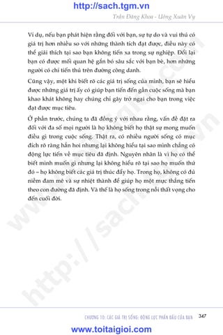 CHÛÚNG 10: CAÁC GIAÁ TRÕ SÖËNG: ÀÖÅNG LÛÅC PHÊËN ÀÊËU CUÃA BAÅN 347
Trêìn Àùng Khoa - Uöng Xuên Vy
Vñ duå, nïëu baån phaát hiïån rùçng àöëi vúái baån, sûå tûå do vaâ vui thuá coá
giaá trõ hún nhiïìu so vúái nhûäng thaânh tñch àaåt àûúåc, àiïìu naây coá
thïí giaãi thñch taåi sao baån khöng tiïën xa trong sûå nghiïåp. Àöíi laåi
baån coá àûúåc möëi quan hïå gùæn boá sêu sùæc vúái baån beâ, hún nhûäng
ngûúâi coá chñ tiïën thuã trïn àûúâng cöng danh.
Cuäng vêåy, möåt khi biïët roä caác giaá trõ söëng cuãa mònh, baån seä hiïíu
àûúåc nhûäng giaá trõ êëy coá giuáp baån tiïën àïën gêìn cuöåc söëng maâ baån
khao khaát khöng hay chuáng chó gêy trúã ngaåi cho baån trong viïåc
àaåt àûúåc muåc tiïu.
ÚÃ phêìn trûúác, chuáng ta àaä àöìng yá vúái nhau rùçng, vêën àïì àùåt ra
àöëi vúái àa söë moåi ngûúâi laâ hoå khöng biïët hoå thêåt sûå mong muöën
àiïìu gò trong cuöåc söëng. Thêåt ra, coá nhiïìu ngûúâi söëng coá muåc
àñch roä raâng hùèn hoi nhûng laåi khöng hiïíu taåi sao mònh chùèng coá
àöång lûåc tiïën vïì muåc tiïu àaä àõnh. Nguyïn nhên laâ vò hoå coá thïí
biïët mònh muöën gò nhûng laåi khöng hiïíu roä taåi sao hoå muöën thûá
àoá – hoå khöng biïët caác giaá trõ thuác àêíy hoå. Trong hoå, khöng coá àuã
niïìm àam mï vaâ sûå nhiïåt thaânh àïí giuáp hoå möåt mûåc thùèng tiïën
theo con àûúâng àaä àõnh. Vaâ thïë laâ hoå söëng trong nöîi thêët voång cho
àïën cuöëi àúâi.
w
w
w
.toitaigioi.com
http://sach.tgm
.vn
http://sach.tgm.vn
www.toitaigioi.com
 