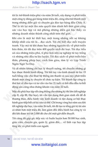 LAÂM CHUÃ TÛ DUY, THAY ÀÖÍI VÊÅN MÏÅNH
Adam Khoo & Stuart Tan
16
töi laâ: trúã thaânh triïåu phuá vaâo nùm 26 tuöíi, xêy dûång vaâ phaát triïín
möåt cöng ty àaáng giaá haâng trùm triïåu àö, cuäng nhû trúã thaânh möåt
trong nhûäng diïîn giaã vaâ chuyïn gia àaâo taåo haâng àêìu Chêu AÁ.
Thïë laâ töi laåi möåt lêìn nûäa quyïët têm daânh hïët thúâi gian cöng
sûác vaâo hoåc têåp vaâ mö phoãng nhûäng diïîn giaã bêåc thêìy vaâ
nhûäng doanh nhên thaânh cöng nhêët trïn thïë giúái.
Khi coân laâ möåt keã thêët baåi, möåt trong nhûäng nöîi súå khuãng
khiïëp nhêët cuãa töi laâ... àoåc saách. Töi chó biïët àoåc möîi truyïån
tranh. Vêåy maâ tûâ khi àûúåc hoåc nhûäng nguyïn tùæc vïì phaát triïín
baãn thên, töi àaä àoåc trïn 400 quyïín saách àuã loaåi. Töi àoåc tiïíu
sûã cuãa nhûäng triïåu phuá, tó phuá laâm nïn sûå nghiïåp tûâ tay trùæng
vaâ nhûäng nhaâ àêìu tû laäo luyïån. Töi àoåc saách vïì phaát triïín baãn
thên, phûúng phaáp hoåc, caách laâm giaâu, têm lyá vaâ Lêåp Trònh
Ngön Ngûä Tû Duy.
Vaâ dô nhiïn khöng chó hoåc lyá thuyïët suöng, töi chuyïín nhûäng gò
hoåc àûúåc thaânh haânh àöång. Töi bùæt tay vaâo kinh doanh tûâ luác 15
tuöíi bùçng viïåc cho thuï hïå thöëng êm thanh vaâ sau naây phaát triïín
thaânh möåt cöng ty chuyïn töí chûác sûå kiïån. Töi thaânh lêåp cöng ty
thûá hai vïì àaâo taåo vaâ tû vêën vaâo luác 21 tuöíi vaâ bùæt àêìu àêìu tû bêët
àöång saãn cuäng nhû chûáng khoaán vaâo nùm 22 tuöíi.
Mùåc duâ phaãi hoåc têåp rêët cùng thùèng cho nhûäng kyâ thi lúán (töët nghiïåp
cêëp II, cêëp III, Àaåi hoåc), töi vêîn têån duång thúâi gian raãnh röîi àïí ài
thûúng thaão, àiïìu haânh viïåc kinh doanh vaâ têån duång cú höåi thûåc
haânh giao tiïëp bêët cûá luác naâo coá thïí. Chó trong voâng hai nùm sau khi
töët nghiïåp àaåi hoåc, vaâo nùm 26 tuöíi, töi àaä taåo ra töíng giaá trõ taâi saãn
caá nhên hún möåt triïåu àö, laâm giaám àöëc àiïìu haânh hai cöng ty vaâ
àöi khi àûúåc traã túái 2.000 àö cho chó möåt giúâ diïîn thuyïët.
Töi cuäng àaä gùåp gúä, tiïëp xuác vaâ huêën luyïån hún 50.000 hoåc sinh,
giaáo viïn, chuyïn gia, quaãn lyá, giaám àöëc,... vïì lônh vûåc hoåc têåp
tùng töëc vaâ phaát triïín con ngûúâi.
w
w
w
.toitaigioi.com
http://sach.tgm
.vn
http://sach.tgm.vn
www.toitaigioi.com
 