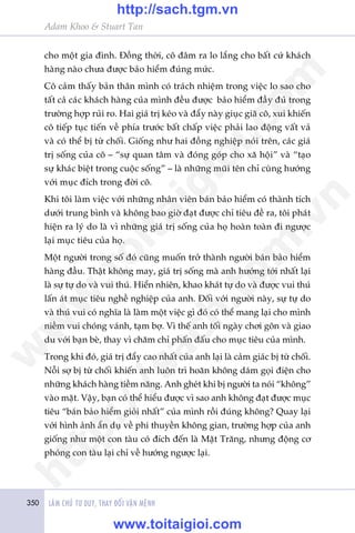 350 LAÂM CHUÃ TÛ DUY, THAY ÀÖÍI VÊÅN MÏÅNH
Adam Khoo & Stuart Tan
cho möåt gia àònh. Àöìng thúâi, cö àêm ra lo lùæng cho bêët cûá khaách
haâng naâo chûa àûúåc baão hiïím àuáng mûác.
Cö caãm thêëy baãn thên mònh coá traách nhiïåm trong viïåc lo sao cho
têët caã caác khaách haâng cuãa mònh àïìu àûúåc baão hiïím àêìy àuã trong
trûúâng húåp ruãi ro. Hai giaá trõ keáo vaâ àêíy naây giuåc giaä cö, xui khiïën
cö tiïëp tuåc tiïën vïì phña trûúác bêët chêëp viïåc phaãi lao àöång vêët vaã
vaâ coá thïí bõ tûâ chöëi. Giöëng nhû hai àöìng nghiïåp noái trïn, caác giaá
trõ söëng cuãa cö – “sûå quan têm vaâ àoáng goáp cho xaä höåi” vaâ “taåo
sûå khaác biïåt trong cuöåc söëng” – laâ nhûäng muäi tïn chó cuâng hûúáng
vúái muåc àñch trong àúâi cö.
Khi töi laâm viïåc vúái nhûäng nhên viïn baán baão hiïím coá thaânh tñch
dûúái trung bònh vaâ khöng bao giúâ àaåt àûúåc chó tiïu àïì ra, töi phaát
hiïån ra lyá do laâ vò nhûäng giaá trõ söëng cuãa hoå hoaân toaân ài ngûúåc
laåi muåc tiïu cuãa hoå.
Möåt ngûúâi trong söë àoá cuäng muöën trúã thaânh ngûúâi baán baão hiïím
haâng àêìu. Thêåt khöng may, giaá trõ söëng maâ anh hûúáng túái nhêët laåi
laâ sûå tûå do vaâ vui thuá. Hiïín nhiïn, khao khaát tûå do vaâ àûúåc vui thuá
lêën aát muåc tiïu nghïì nghiïåp cuãa anh. Àöëi vúái ngûúâi naây, sûå tûå do
vaâ thuá vui coá nghôa laâ laâm möåt viïåc gò àoá coá thïí mang laåi cho mònh
niïìm vui choáng vaánh, taåm búå. Vò thïë anh töëi ngaây chúi gön vaâ giao
du vúái baån beâ, thay vò chùm chó phêën àêëu cho muåc tiïu cuãa mònh.
Trong khi àoá, giaá trõ àêíy cao nhêët cuãa anh laåi laâ caãm giaác bõ tûâ chöëi.
Nöîi súå bõ tûâ chöëi khiïën anh luön trò hoaän khöng daám goåi àiïån cho
nhûäng khaách haâng tiïìm nùng. Anh gheát khi bõ ngûúâi ta noái “khöng”
vaâo mùåt. Vêåy, baån coá thïí hiïíu àûúåc vò sao anh khöng àaåt àûúåc muåc
tiïu “baán baão hiïím gioãi nhêët” cuãa mònh röìi àuáng khöng? Quay laåi
vúái hònh aãnh êín duå vïì phi thuyïìn khöng gian, trûúâng húåp cuãa anh
giöëng nhû möåt con taâu coá àñch àïën laâ Mùåt Trùng, nhûng àöång cú
phoáng con taâu laåi chó vïì hûúáng ngûúåc laåi.
w
w
w
.toitaigioi.com
http://sach.tgm
.vn
http://sach.tgm.vn
www.toitaigioi.com
 