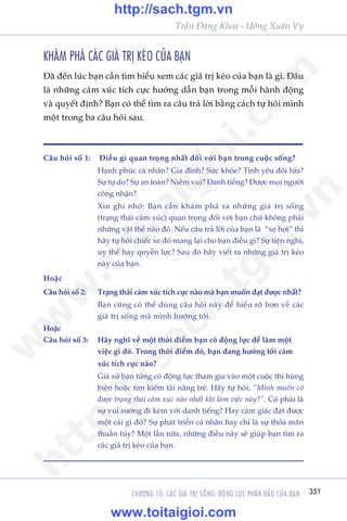 CHÛÚNG 10: CAÁC GIAÁ TRÕ SÖËNG: ÀÖÅNG LÛÅC PHÊËN ÀÊËU CUÃA BAÅN 351
Trêìn Àùng Khoa - Uöng Xuên Vy
KHAÁM PHAÁ CAÁC GIAÁ TRÕ KEÁO CUÃA BAÅN
Àaä àïën luác baån cêìn tòm hiïíu xem caác giaá trõ keáo cuãa baån laâ gò. Àêu
laâ nhûäng caãm xuác tñch cûåc hûúáng dêîn baån trong möîi haânh àöång
vaâ quyïët àõnh? Baån coá thïí tòm ra cêu traã lúâi bùçng caách tûå hoãi mònh
möåt trong ba cêu hoãi sau.
Cêu hoãi söë 1:	 Àiïìu gò quan troång nhêët àöëi vúái baån trong cuöåc söëng?
Haånh phuác caá nhên? Gia àònh? Sûác khoãe? Tònh yïu àöi lûáa?
Sûå tûå do? Sûå an toaân? Niïìm vui? Danh tiïëng? Àûúåc moåi ngûúâi
cöng nhêån?
Xin ghi nhúá: Baån cêìn khaám phaá ra nhûäng giaá trõ söëng
(traång thaái caãm xuác) quan troång àöëi vúái baån chûá khöng phaãi
nhûäng vêåt thïí naâo àoá. Nïëu cêu traã lúâi cuãa baån laâ “xe húi” thò
haäy tûå hoãi chiïëc xe àoá mang laåi cho baån àiïìu gò? Sûå tiïån nghi,
uy thïë hay quyïìn lûåc? Sau àoá haäy viïët ra nhûäng giaá trõ keáo
naây cuãa baån.
Hoùåc
Cêu hoãi söë 2: 	 Traång thaái caãm xuác tñch cûåc naâo maâ baån muöën àaåt àûúåc nhêët?
Baån cuäng coá thïí duâng cêu hoãi naây àïí hiïíu roä hún vïì caác
giaá trõ söëng maâ mònh hûúáng túái.
Hoùåc
Cêu hoãi söë 3: 	 Haäy nghô vïì möåt thúâi àiïím baån coá àöång lûåc àïí laâm möåt
viïåc gò àoá. Trong thúâi àiïím àoá, baån àang hûúáng túái caãm
xuác tñch cûåc naâo?
Giaã sûã baån tûâng coá àöång lûåc tham gia vaâo möåt cuöåc thi huâng
biïån hoùåc tòm kiïëm taâi nùng treã. Haäy tûå hoãi, “Mònh muöën coá
àûúåc traång thaái caãm xuác naâo nhêët khi laâm viïåc naây?”. Coá phaãi laâ
sûå vui sûúáng ài keâm vúái danh tiïëng? Hay caãm giaác àaåt àûúåc
möåt caái gò àoá? Sûå phaát triïín caá nhên hay chó laâ sûå thoãa maän
thuêìn tuáy? Möåt lêìn nûäa, nhûäng àiïìu naây seä giuáp baån tòm ra
caác giaá trõ keáo cuãa baån.
w
w
w
.toitaigioi.com
http://sach.tgm
.vn
http://sach.tgm.vn
www.toitaigioi.com
 