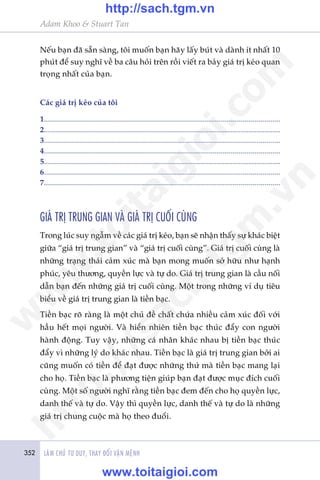 352 LAÂM CHUÃ TÛ DUY, THAY ÀÖÍI VÊÅN MÏÅNH
Adam Khoo & Stuart Tan
Nïëu baån àaä sùén saâng, töi muöën baån haäy lêëy buát vaâ daânh ñt nhêët 10
phuát àïí suy nghô vïì ba cêu hoãi trïn röìi viïët ra baãy giaá trõ keáo quan
troång nhêët cuãa baån.
Caác giaá trõ keáo cuãa töi
1......................................................................................................................
2......................................................................................................................
3......................................................................................................................
4......................................................................................................................
5......................................................................................................................
6......................................................................................................................
7......................................................................................................................
GIAÁ TRÕ TRUNG GIAN VAÂ GIAÁ TRÕ CUÖËI CUÂNG
Trong luác suy ngêîm vïì caác giaá trõ keáo, baån seä nhêån thêëy sûå khaác biïåt
giûäa “giaá trõ trung gian” vaâ “giaá trõ cuöëi cuâng”. Giaá trõ cuöëi cuâng laâ
nhûäng traång thaái caãm xuác maâ baån mong muöën súã hûäu nhû haånh
phuác, yïu thûúng, quyïìn lûåc vaâ tûå do. Giaá trõ trung gian laâ cêìu nöëi
dêîn baån àïën nhûäng giaá trõ cuöëi cuâng. Möåt trong nhûäng vñ duå tiïu
biïíu vïì giaá trõ trung gian laâ tiïìn baåc.
Tiïìn baåc roä raâng laâ möåt chuã àïì chêët chûáa nhiïìu caãm xuác àöëi vúái
hêìu hïët moåi ngûúâi. Vaâ hiïín nhiïn tiïìn baåc thuác àêíy con ngûúâi
haânh àöång. Tuy vêåy, nhûäng caá nhên khaác nhau bõ tiïìn baåc thuác
àêíy vò nhûäng lyá do khaác nhau. Tiïìn baåc laâ giaá trõ trung gian búãi ai
cuäng muöën coá tiïìn àïí àaåt àûúåc nhûäng thûá maâ tiïìn baåc mang laåi
cho hoå. Tiïìn baåc laâ phûúng tiïån giuáp baån àaåt àûúåc muåc àñch cuöëi
cuâng. Möåt söë ngûúâi nghô rùçng tiïìn baåc àem àïën cho hoå quyïìn lûåc,
danh thïë vaâ tûå do. Vêåy thò quyïìn lûåc, danh thïë vaâ tûå do laâ nhûäng
giaá trõ chung cuöåc maâ hoå theo àuöíi.
w
w
w
.toitaigioi.com
http://sach.tgm
.vn
http://sach.tgm.vn
www.toitaigioi.com
 