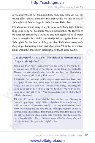 CHÛÚNG 10: CAÁC GIAÁ TRÕ SÖËNG: ÀÖÅNG LÛÅC PHÊËN ÀÊËU CUÃA BAÅN 357
Trêìn Àùng Khoa - Uöng Xuên Vy
xaãy ra àûúåc? Hoå laâ hai con ngûúâi khaác nhau nhû nûúác vúái lûãa, vúái
nhûäng niïìm tin khaác nhau möåt trúâi möåt vûåc kia maâ? Àoá laâ vò caách
àõnh nghôa vïì thaânh cöng cuãa hoå hoaân toaân khaác nhau.
Vúái Madonna, thaânh cöng coá nghôa laâ löi cuöën haâng triïåu traái tim
bùçng lúâi ca tiïëng haát cuãa mònh. Mùåc duâ luác sinh thúâi, Meå Theresa coá
thïí cuäng àùåt thaânh cöng úã thûá haång cao, àõnh nghôa cuãa baâ vïì thaânh
cöng laåi coá nghôa laâ cûáu àoái cho 10 triïåu treã em ngheâo. Trïn cú súã
àõnh nghôa àoá, hoå àûa ra nhûäng lûåa choån khaác nhau trong cuöåc
söëng vaâ gùåt haái nhûäng thaânh quaã khaác nhau. Vaâ caã hai àïìu thaânh
cöng? Àuáng thïë, theo chñnh àõnh nghôa vïì thaânh cöng cuãa hoå.
Cêu chuyïån vïì hai cêåu beá: Tñnh caách khaác nhau nhûng coá
cuâng caác giaá trõ söëng!
Trong quaá trònh huêën luyïån sinh viïn hoåc sinh, töi thûúâng tûå hoãi
taåi sao em naây coá àöång cú hoåc têåp töët vaâ trúã thaânh hoåc sinh dêîn
àêìu coân em kia chó muöën àaân àuám, bùæt naåt baån hoåc. Phaãi chùng
chuáng coá nhûäng giaá trõ söëng khaác nhau?
Töi bùæt àêìu tòm ra cêu traã lúâi khi töi gùåp hai cêåu con trai, hoaân toaân
traái ngûúåc vïì tñnh caách, trong möåt khoáa hoåc. Sau àoá, töi àûúåc biïët
rùçng caã hai em àïìu àûa viïåc “trúã nïn quan troång” lïn haâng àêìu
trong baãng giaá trõ keáo vaâ àïìu xïëp “bõ tûâ chöëi” vaâo võ trñ söë möåt
trong danh saách giaá trõ àêíy. Vêåy taåi sao chuáng laåi coá nhûäng haânh
vi khaác hùèn nhau?
Töi phaát hiïån ra cêåu beá thûá nhêët kïët húåp viïåc hoåc têåp vúái caãm giaác
“mònh laâ ngûúâi quan troång”. Khi cêåu àaåt àiïím 10, cêåu nhêån àûúåc rêët
nhiïìu lúâi khen vaâ phêìn thûúãng tûâ thêìy cö, cha meå. Khaát voång trúã thaânh
ngûúâi quan troång tiïëp tuåc thuác àêíy cêåu möîi ngaây möåt tiïën xa hún vaâ
trúã thaânh hoåc sinh xuêët sùæc toaân trûúâng. Àöìng thúâi, têm trñ cêåu cuäng
liïn kïët viïåc lûúâi hoåc vúái caãm giaác bõ tûâ chöëi. Cêåu caãm thêëy rùçng nïëu
cêåu khöng àaåt àiïím 10 tuyïåt àöëi, moåi ngûúâi seä khöng coân ngûúäng möå
cêåu vaâ cêåu seä coá caãm giaác mònh bõ phuã nhêån.
w
w
w
.toitaigioi.com
http://sach.tgm
.vn
http://sach.tgm.vn
www.toitaigioi.com
 