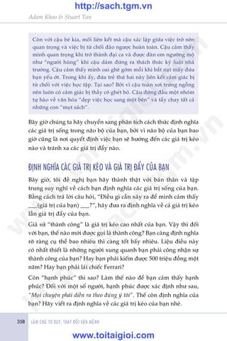 358 LAÂM CHUÃ TÛ DUY, THAY ÀÖÍI VÊÅN MÏÅNH
Adam Khoo & Stuart Tan
Coân vúái cêåu beá kia, möëi liïn kïët maâ cêåu xaác lêåp giûäa viïåc trúã nïn
quan troång vaâ viïåc bõ tûâ chöëi àaão ngûúåc hoaân toaân. Cêåu caãm thêëy
mònh quan troång khi trúã thaânh àaåi ca vaâ àûúåc àaân em ngûúäng möå
nhû “ngûúâi huâng” khi cêåu daám àûáng ra thaách thûác kyã luêåt nhaâ
trûúâng. Cêåu caãm thêëy mònh oai ghï gúám möîi khi bùæt naåt mêëy àûáa
baån yïëu úát. Trong khi êëy, àûáa treã thûá hai naây liïn kïët caãm giaác bõ
tûâ chöëi vúái viïåc hoåc têåp. Taåi sao? Búãi vò cêåu toaân xúi trûáng ngöîng
nïn luön coá caãm giaác bõ thêìy cö gheát boã. Cêåu àûáng àêìu möåt nhoám
tûå haâo vïì vùn hoáa “deåp viïåc hoåc sang möåt bïn” vaâ têíy chay têët caã
nhûäng con “moåt saách”.
Bêy giúâ chuáng ta haäy chuyïín sang phên tñch caách thûác àõnh nghôa
caác giaá trõ söëng trong naäo böå cuãa baån, búãi vò naäo böå cuãa baån bao
giúâ cuäng laâ núi quyïët àõnh viïåc baån seä hûúáng àïën caác giaá trõ keáo
naâo vaâ traánh xa caác giaá trõ àêíy naâo.
ÀÕNH NGHÔA CAÁC GIAÁ TRÕ KEÁO VAÂ GIAÁ TRÕ ÀÊÍY CUÃA BAÅN
Bêy giúâ, töi àïì nghõ baån haäy thaânh thêåt vúái baãn thên vaâ têåp
trung suy nghô vïì caách baån àõnh nghôa caác giaá trõ söëng cuãa baån.
Bùçng caách traã lúâi cêu hoãi, “Àiïìu gò cêìn xaãy ra àïí mònh caãm thêëy
___(giaá trõ cuãa baån) ___?”, haäy àûa ra àõnh nghôa vïì caã giaá trõ keáo
lêîn giaá trõ àêíy cuãa baån.
Giaã sûã “thaânh cöng” laâ giaá trõ keáo cao nhêët cuãa baån. Vêåy thò àöëi
vúái baån, thïë naâo múái àûúåc goåi laâ thaânh cöng? Baån caâng àõnh nghôa
roä raâng cuå thïí bao nhiïu thò caâng töët bêëy nhiïu. Liïåu àiïìu naây
coá nhêët thiïët laâ nhûäng ngûúâi xung quanh baån phaãi cöng nhêån sûå
thaânh cöng cuãa baån? Hay baån phaãi kiïëm àûúåc 500 triïåu àöìng möåt
nùm? Hay baån phaãi laái chiïëc Ferrari?
Coân “haånh phuác” thò sao? Laâm thïë naâo àïí baån caãm thêëy haånh
phuác? Àöëi vúái möåt söë ngûúâi, haånh phuác àûúåc xaác àõnh nhû sau,
“Moåi chuyïån phaãi diïîn ra theo àuáng yá töi”. Thïë coân àõnh nghôa cuãa
baån? Haäy viïët ra àõnh nghôa vïì caác giaá trõ keáo cuãa baån nheá.
w
w
w
.toitaigioi.com
http://sach.tgm
.vn
http://sach.tgm.vn
www.toitaigioi.com
 