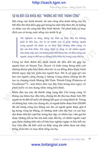 CHÛÚNG 1: NHÛÄNG MÖ THÛÁC THAÂNH CÖNG 17
Trêìn Àùng Khoa - Uöng Xuên Vy
SÛÅ RA ÀÚÂI CUÃA KHOÁA HOÅC “NHÛÄNG MÖ THÛÁC THAÂNH CÖNG”
Khi cöng viïåc kinh doanh, taâi saãn cuäng nhû danh tiïëng cuãa töi
bùæt àêìu lïn nhû diïìu gùåp gioá trong ba nùm tiïëp theo àoá, lyá tûúãng
caá nhên cuãa töi cuäng bùæt àêìu hònh thaânh. Töi phaát hiïån ra muåc
àñch cao caã trong cuöåc söëng cuãa mònh laâ gò.
Töi nghiïåm ra rùçng: àöång lûåc thêåt sûå thuác àêíy töi khöng
phaãi laâ tiïìn baåc, maâ laâ sûá mïånh cao caã giuáp nhûäng ngûúâi
xung quanh töi nhêån ra vaâ khai thaác nhûäng tiïìm nùng vö
têån cuãa baãn thên. Töi cuäng nhêån ra rùçng: coá rêët nhiïìu ngûúâi,
nïëu àûúåc tiïëp cêån vúái nhûäng hiïíu biïët khoa hoåc vïì tiïìm nùng con
ngûúâi, cuäng coá thïí taåo ra nhûäng àiïìu thêìn kyâ trong cuöåc àúâi hoå.
Cuäng taåi thúâi àiïím àoá, àõnh mïånh àaä dêîn dùæt töi gùåp laåi
ngûúâi baån cuä Stuart Tan. Stuart vö tònh cuäng àang trïn con
àûúâng khaám phaá baãn thên nhû töi vaâ sûå àöìng àiïåu àûúåc hònh
thaânh ngay lêåp tûác giûäa hai ngûúâi baån. Àoá laâ sûå gùåp gúä cuãa
hai con ngûúâi cuâng chung yá tûúãng. Cuâng nhau, chuáng töi àaä
taåo ra chûúng trònh Nhûäng Mö Thûác Thaânh Cöng (Patterns of
ExcellenceTM
) - möåt khoáa àaâo taåo àùåc biïåt trong taám ngaây vïì
phaát triïín vaâ têån duång tiïìm nùng baãn thên.
Khoáa àaâo taåo naây àaä thaânh cöng vang döåi. Chó trong voâng 12
thaáng sau khoáa hoåc àêìu tiïn, chuáng töi àaä àaâo taåo àûúåc hún 500
ngûúâi tûâ 16 àïën 62 tuöíi vúái nhûäng kïët quaã vö cuâng khñch lïå. Trong
söë nhûäng hoåc viïn cuãa chuáng töi, coá ngûúâi kiïëm àûúåc hún 250.000
àö chó trong voâng saáu thaáng sau àoá, coá ngûúâi giaãm àûúåc gêìn 8
kg trong voâng ba thaáng, coá nhûäng sinh viïn àaåi hoåc vaâ cao hoåc
àaåt àûúåc tiïën böå vûúåt bêåc trong hoåc têåp, coá nhiïìu hoåc viïn gaåt boã
àûúåc nhûäng nöîi súå haäi aám aãnh cuöåc àúâi hoå, coá nhiïìu ngûúâi vûúåt
qua àûúåc nhûäng tñnh xêëu cöë hûäu hay nghiïån ngêåp vaâ hêìu hïët caác
hoåc viïn àïìu àaä biïët caách tûå thùæp saáng lïn niïìm àam mï chaáy
boãng, hoaâi baäo vaâ muåc àñch söëng cuãa hoå.
w
w
w
.toitaigioi.com
http://sach.tgm
.vn
http://sach.tgm.vn
www.toitaigioi.com
 