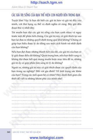 360 LAÂM CHUÃ TÛ DUY, THAY ÀÖÍI VÊÅN MÏÅNH
Adam Khoo & Stuart Tan
CAÁC GIAÁ TRÕ SÖËNG CUÃA BAÅN THÏÍ HIÏåN CON NGÛÚÂI BÏN TRONG BAÅN
Tuyïåt lùæm! Vêåy laâ baån àaä biïët caác giaá trõ keáo vaâ giaá trõ àêíy cuãa
mònh, vúái thûá haång cuå thïí vaâ àõnh nghôa roä raâng. Bêy giúâ àïën
àoaån thuá võ nhêët àêy.
Töi muöën baån àùåt caác giaá trõ söëng cuãa baån caånh nhau vaâ ngay
trûúác mùåt àïí phên tñch chuáng. Caác giaá trõ naây coá giaãi thñch taåi sao
baån laåi àûa ra nhûäng quyïët àõnh trong quaá khûá khöng? Chuáng coá
giuáp baån hiïíu àûúåc lyá do àùçng sau möåt caách haânh xûã nhêët àõnh
cuãa baån khöng?
Nïëu baån àaåt àûúåc nhûäng thaânh tñch naâo àoá, caác giaá trõ cuãa baån coá
lyá giaãi àûúåc àiïìu àoá khöng? Quan troång hún, nïëu baån thêët voång vò
khöng àaåt àûúåc kïët quaã mong muöën hoùåc muåc tiïu àïì ra, nhûäng
giaá trõ êëy coá goáp phêìn laâm saáng toã lyá do khöng?
Ngoaâi ra, nhûäng giaá trõ naây coá giaãi thñch àûúåc caác quyïët àõnh cuãa
baån trong sûå nghiïåp? Àöëi vúái gia àònh? Vïì tònh traång sûác khoãe
cuãa baån? Trong caác möëi quan hïå caá nhên? Haäy daânh thúâi gian cêìn
thiïët àïí viïët ra nhûäng khaám phaá cuãa mònh nheá!
.....................................................................................................................
....................................................................................................................
....................................................................................................................
....................................................................................................................
....................................................................................................................
....................................................................................................................
....................................................................................................................
....................................................................................................................
....................................................................................................................
....................................................................................................................
....................................................................................................................
....................................................................................................................
....................................................................................................................
w
w
w
.toitaigioi.com
http://sach.tgm
.vn
http://sach.tgm.vn
www.toitaigioi.com
 