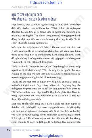 364 LAÂM CHUÃ TÛ DUY, THAY ÀÖÍI VÊÅN MÏÅNH
Adam Khoo & Stuart Tan
BAÅN COÁ XÏËP VIÏåC BÕ TÛÂ CHÖËI
VAÂO BAÃNG GIAÁ TRÕ KEÁO CUÃA MÒNH KHÖNG?
Möåt lêìn nûäa, caách baån àõnh nghôa caãm giaác “bõ tûâ chöëi” coá thïí taåo
àiïìu kiïån cho baån hoùåc troái buöåc baån. Töi tin laâ hêìu hïët moåi ngûúâi
àïìu laâm bêët cûá àiïìu gò àïí traánh viïåc bõ ngûúâi khaác tûâ chöëi, phuã
nhêån hoùåc ruöìng boã. Tuy nhiïn trong thûåc tïë, nhûäng ngûúâi haânh
àöång àïí àaåt muåc tiïu coá khuynh hûúáng àõnh nghôa viïåc “bõ tûâ
chöëi” khaác hùèn nhûäng ngûúâi khaác.
Nïëu baån caãm thêëy bõ tûâ chöëi, bêët cûá khi naâo coá ai àoá phaãn àöëi
yá kiïën cuãa baån thò coá veã nhû baån chùèng bao giúâ daám maåo hiïím
trong cuöåc söëng. Baån seä traánh nhûäng haânh àöång liïìu lônh, traánh
àïì nghõ nhûäng yá tûúãng múái vaâ traánh viïåc gùåp gúä khaách haâng múái
vò nöîi súå bõ tûâ chöëi rêët maånh trong baån.
Thïë baån coá nghô George W Bush, Cûåu Töíng thöëng Myä, thuöåc tuyáp
ngûúâi súå bõ tûâ chöëi khöng? Töi chùæc öng êëy laâ ngûúâi nhû vêåy.
Nhûng coá thïí öng chó caãm thêëy nhû vêåy, khi coá hún möåt nûãa söë
ngûúâi xung quanh öng baác boã àïì xuêët cuãa öng.
Thêåm chñ khi möåt nûãa söë ngûúâi Myä boã phiïëu chöëng laåi öng vaâ
möåt nûãa thïë giúái lïn aán öng vò öng ra lïånh têën cöng Iraq, öng vêîn
thùèng tiïën vïì phña trûúác búãi vò àöëi vúái öng, nhû thïë vêîn chûa àuã
“àö” àïí caãm thêëy mònh bõ phaãn àöëi. Öng khöng bêån têm àïën viïåc
haâng triïåu ngûúâi bêët àöìng vúái chñnh saách cuãa mònh vaâ tiïëp tuåc
thûåc hiïån noá bùçng moåi caách.
Möåt mêu thuêîn tiïìm taâng khaác, nùçm úã caách baån àõnh nghôa vïì
thêët baåi. Nïëu thêët baåi laâ muåc quan troång nhêët trong caác giaá trõ àêíy
cuãa baån, noá seä ngùn caãn baån trong viïåc àïì ra muåc tiïu vaâ bùæt tay
vaâo haânh àöång. Chuyïån gò xaãy ra múái khiïën baån coá caãm giaác mònh
laâ keã baåi trêån? Àa söë moåi ngûúâi coá caãm giaác naây khi hoå khöng
chaåm túái mûác àaä vaåch ra. Kïët quaã laâ hoå khöng daám àùåt muåc tiïu
w
w
w
.toitaigioi.com
http://sach.tgm
.vn
http://sach.tgm.vn
www.toitaigioi.com
 