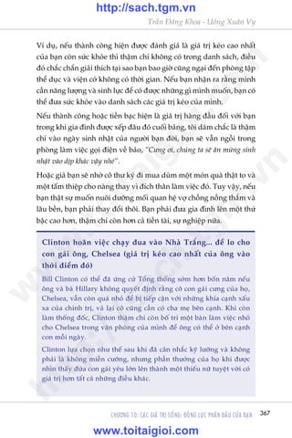 CHÛÚNG 10: CAÁC GIAÁ TRÕ SÖËNG: ÀÖÅNG LÛÅC PHÊËN ÀÊËU CUÃA BAÅN 367
Trêìn Àùng Khoa - Uöng Xuên Vy
Vñ duå, nïëu thaânh cöng hiïån àûúåc àaánh giaá laâ giaá trõ keáo cao nhêët
cuãa baån coân sûác khoãe thò thêåm chñ khöng coá trong danh saách, àiïìu
àoá chùæc chùæn giaãi thñch taåi sao baån bao giúâ cuäng ngaåi àïën phoâng têåp
thïí duåc vaâ viïån cúá khöng coá thúâi gian. Nïëu baån nhêån ra rùçng mònh
cêìn nùng lûúång vaâ sinh lûåc àïí coá àûúåc nhûäng gò mònh muöën, baån coá
thïí àûa sûác khoãe vaâo danh saách caác giaá trõ keáo cuãa mònh.
Nïëu thaânh cöng hoùåc tiïìn baåc hiïån laâ giaá trõ haâng àêìu àöëi vúái baån
trong khi gia àònh àûúåc xïëp àêu àoá cuöëi baãng, töi daám chùæc laâ thêåm
chñ vaâo ngaây sinh nhêåt cuãa ngûúâi baån àúâi, baån seä vêîn ngöìi trong
phoâng laâm viïåc goåi àiïån vïì baão, “Cûng úi, chuáng ta seä ùn mûâng sinh
nhêåt vaâo dõp khaác vêåy nheá”.
Hoùåc giaã baån seä nhúâ cö thû kyá ài mua duâm möåt moán quaâ thêåt to vaâ
möåt têëm thiïåp cho naâng thay vò àñch thên laâm viïåc àoá. Tuy vêåy, nïëu
baån thêåt sûå muöën nuöi dûúäng möëi quan hïå vúå chöìng nöìng thùæm vaâ
lêu bïìn, baån phaãi thay àöíi thöi. Baån phaãi àûa gia àònh lïn möåt thûá
bêåc cao hún, thêåm chñ coân hún caã tiïìn taâi, sûå nghiïåp nûäa.
Clinton hoaän viïåc chaåy àua vaâo Nhaâ Trùæng... àïí lo cho
con gaái öng, Chelsea (giaá trõ keáo cao nhêët cuãa öng vaâo
thúâi àiïím àoá)
Bill Clinton coá thïí àaä ûáng cûã Töíng thöëng súám hún böën nùm nïëu
öng vaâ baâ Hillary khöng quyïët àõnh rùçng cö con gaái cûng cuãa hoå,
Chelsea, vêîn coân quaá nhoã àïí bõ tiïëp cêån vúái nhûäng khña caånh xêëu
xa cuãa chñnh trõ, vaã laåi cö cuäng cêìn coá cha meå bïn caånh. Khi coân
laâm thöëng àöëc, Clinton thêåm chñ coân böë trñ möåt baân laâm viïåc nhoã
cho Chelsea trong vùn phoâng cuãa mònh àïí öng coá thïí úã bïn caånh
con möîi ngaây.
Clinton lûåa choån nhû thïë sau khi àaä cên nhùæc kyä lûúäng vaâ khöng
phaãi laâ khöng miïîn cûúäng, nhûng phêìn thûúãng cuãa hoå khi àûúåc
nhòn thêëy àûáa con gaái yïu lúán lïn thaânh möåt thiïëu nûä tuyïåt vúâi coá
giaá trõ hún têët caã nhûäng àiïìu khaác.
w
w
w
.toitaigioi.com
http://sach.tgm
.vn
http://sach.tgm.vn
www.toitaigioi.com
 