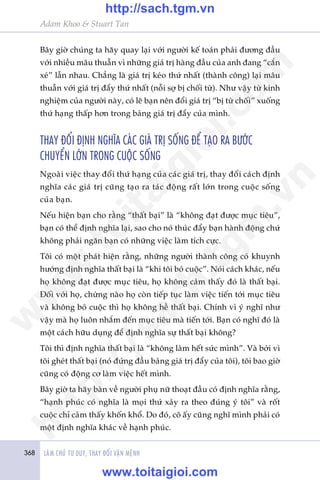 368 LAÂM CHUÃ TÛ DUY, THAY ÀÖÍI VÊÅN MÏÅNH
Adam Khoo & Stuart Tan
Bêy giúâ chuáng ta haäy quay laåi vúái ngûúâi kïë toaán phaãi àûúng àêìu
vúái nhiïìu mêu thuêîn vò nhûäng giaá trõ haâng àêìu cuãa anh àang “cùæn
xeá” lêîn nhau. Chùèng laâ giaá trõ keáo thûá nhêët (thaânh cöng) laåi mêu
thuêîn vúái giaá trõ àêíy thûá nhêët (nöîi súå bõ chöëi tûâ). Nhû vêåy tûâ kinh
nghiïåm cuãa ngûúâi naây, coá leä baån nïn àöíi giaá trõ “bõ tûâ chöëi” xuöëng
thûá haång thêëp hún trong baãng giaá trõ àêíy cuãa mònh.
THAY ÀÖÍI ÀÕNH NGHÔA CAÁC GIAÁ TRÕ SÖËNG ÀÏÍ TAÅO RA BÛÚÁC
CHUYÏÍN LÚÁN TRONG CUÖÅC SÖËNG
Ngoaâi viïåc thay àöíi thûá haång cuãa caác giaá trõ, thay àöíi caách àõnh
nghôa caác giaá trõ cuäng taåo ra taác àöång rêët lúán trong cuöåc söëng
cuãa baån.
Nïëu hiïån baån cho rùçng “thêët baåi” laâ “khöng àaåt àûúåc muåc tiïu”,
baån coá thïí àõnh nghôa laåi, sao cho noá thuác àêíy baån haânh àöång chûá
khöng phaãi ngùn baån coá nhûäng viïåc laâm tñch cûåc.
Töi coá möåt phaát hiïån rùçng, nhûäng ngûúâi thaânh cöng coá khuynh
hûúáng àõnh nghôa thêët baåi laâ “khi töi boã cuöåc”. Noái caách khaác, nïëu
hoå khöng àaåt àûúåc muåc tiïu, hoå khöng caãm thêëy àoá laâ thêët baåi.
Àöëi vúái hoå, chûâng naâo hoå coân tiïëp tuåc laâm viïåc tiïën túái muåc tiïu
vaâ khöng boã cuöåc thò hoå khöng hïì thêët baåi. Chñnh vò yá nghô nhû
vêåy maâ hoå luön nhùæm àïën muåc tiïu maâ tiïën túái. Baån coá nghô àoá laâ
möåt caách hûäu duång àïí àõnh nghôa sûå thêët baåi khöng?
Töi thò àõnh nghôa thêët baåi laâ “khöng laâm hïët sûác mònh”. Vaâ búãi vò
töi gheát thêët baåi (noá àûáng àêìu baãng giaá trõ àêíy cuãa töi), töi bao giúâ
cuäng coá àöång cú laâm viïåc hïët mònh.
Bêy giúâ ta haäy baân vïì ngûúâi phuå nûä thoaåt àêìu coá àõnh nghôa rùçng,
“haånh phuác coá nghôa laâ moåi thûá xaãy ra theo àuáng yá töi” vaâ röët
cuöåc chó caãm thêëy khöën khöí. Do àoá, cö êëy cuäng nghô mònh phaãi coá
möåt àõnh nghôa khaác vïì haånh phuác.
w
w
w
.toitaigioi.com
http://sach.tgm
.vn
http://sach.tgm.vn
www.toitaigioi.com
 