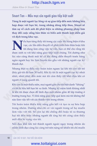 18 LAÂM CHUÃ TÛ DUY, THAY ÀÖÍI VÊÅN MÏÅNH18
Adam Khoo & Stuart Tan
Stuart Tan – Mêîu mûåc cuãa ngûúâi giao tiïëp kiïåt xuêët
Tûâng laâ möåt ngûúâi laåc loäng vaâ súå giao tiïëp àïën mûác khöng hoâa
húåp àûúåc vúái baån beâ, trong nhûäng doâng tiïëp theo, Stuart seä
têm sûå vïì caách anh àaä phaát hiïån ra nhûäng phûúng phaáp laâm
thay àöíi cuöåc söëng baãn thên vaâ biïën anh thaânh möåt diïîn giaã
vö àõch trong khu vûåc.
N
ïëu baån tûâng thêëy töi trong caác cuöåc thi huâng biïån úã khu
vûåc, caác lêìn diïîn thuyïët vïì phaát triïín baãn thên hoùåc khi
töi àang laâm cöng viïåc tû vêën, baån coá thïí cho rùçng töi
àûúåc sinh ra vúái khaã nùng giao tiïëp xuêët chuáng. Töi dûúâng nhû
luác naâo cuäng thoaãi maái kïí caã khi àûáng diïîn thuyïët trûúác haâng
ngaân ngûúâi hay luác haân huyïn taán gêîu vúái nhûäng ngûúâi cûåc kyâ
thaânh àaåt.
Nhûng thêåt ra àiïìu naây hoaân toaân ngûúåc laåi khi töi coân rêët treã
(bêy giúâ töi àaä hún 30 tuöíi). Khi êëy töi laâ möåt ngûúâi cûåc kyâ nhuát
nhaát, nhuát nhaát àïën mûác maâ töi caãm thêëy rêët khoá chõu khi coá
ngûúâi úã xung quanh töi.
Khi coân laâ möåt thiïëu niïn, moåi ngûúâi gaán cho töi biïåt danh “khuâng”
vaâ töi bõ hêìu hïët baån beâ xa laánh. Nhûng kyã niïåm kinh khuãng nhêët
laâ khi töi àûúåc choån àïí laänh àaåo möåt nhoám göìm 40 lúáp trûúãng úã
trûúâng trung hoåc. Vò khaã nùng giao tiïëp quaá keám maâ töi khöng thïí
naâo laâm viïåc töët vúái caác thaânh viïn trong nhoám.
Töi hoaân toaân thiïëu khaã nùng gùæn kïët vaâ taåo ra sûå hoâa húåp
trong nhoám. Dûúâng nhû chó coá vaâi ngûúâi trong söë hoå muöën
laâm viïåc vúái töi. Söë coân laåi thò chöëng àöëi hoùåc toã ra thûúng
haåi töi àïën mûác nhûäng ngûúâi àaä uãng höå töi cuäng caãm thêëy
mêët dêìn hi voång vaâo töi.
Nöîi àau khöí khi trúã thaânh ngûúâi ngoaâi ngay trong nhoám do
mònh laänh àaåo caâng luác caâng trúã nïn nùång nïì khiïën töi chó muöën
w
w
w
.toitaigioi.com
http://sach.tgm
.vn
http://sach.tgm.vn
www.toitaigioi.com
 