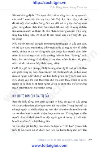 CHÛÚNG 10: CAÁC GIAÁ TRÕ SÖËNG: ÀÖÅNG LÛÅC PHÊËN ÀÊËU CUÃA BAÅN 369
Trêìn Àùng Khoa - Uöng Xuên Vy
Khi cö khùèng àõnh, “Töi haånh phuác khi töi söëng theo caác nguyïn tùæc
cuãa mònh”, moåi viïåc thêåt sûå thay àöíi. Thêåt kyâ diïåu. Ngay khi cö
ài túái möåt àõnh nghôa àuáng àùæn vaâ viïët noá ra giêëy, dûúâng nhû
gaánh nùång àûúåc nhêëc khoãi àöi vai cö. Khuön mùåt cö raång rúä hùèn
lïn, cö móm cûúâi vaâ thêåm chñ coân nhêån xeát rùçng cö caãm thêëy lêng
lêng bay böíng nûäa. Àoá chñnh laâ sûác maånh cuãa viïåc thay àöíi giaá
trõ söëng!
Nïëu viïåc bõ tûâ chöëi cuäng laâ möåt trong nhûäng giaá trõ àêíy cuãa baån,
coá thïí baån cuäng muöën thay àöíi yá nghôa cuãa caãm giaác naây. ÚÃ phêìn
trûúác, chuáng ta àaä noái rùçng nïëu baån thuöåc loaåi ngûúâi caãm thêëy
mònh bõ baác boã ngay khi thêëp thoaáng thêëy tñn hiïåu “khöng” xuêët
hiïån, baån seä khöng haânh àöång vò súå rùçng mònh bõ tûâ chöëi, phuã
nhêån vaâ do àoá, caãm thêëy thêët voång, töìi tïå.
Coá leä bêy giúâ baån nïn quyïët àõnh rùçng nhû vêåy laâ quaá yïëu úát. Baån
cêìn phaãi cûáng coãi hún. Baån chó caãm thêëy bõ tûâ chöëi khi coá hún möåt
nûãa söë ngûúâi noái “khöng” vúái baån hoùåc phaãn baác yá kiïën cuãa baån.
Nïëu àûúåc vêåy thò quaã thêåt baån khoá maâ caãm thêëy mònh laâ keã bõ
ngûúâi ta tûâ chöëi. Möåt àõnh nghôa vïì sûå tûâ chöëi nhû thïë seä khöng
ngùn caãn baån khoãi viïåc haânh àöång.
ÑCH LÚÅI TO LÚÁN CUÃA GIAÁ TRÕ ÀÊÍY
Baån cêìn hiïíu rùçng, bïn caånh caác giaá trõ keáo, caác giaá trõ àêíy cuäng
coá sûác maånh to lúán giuáp baån vûún túái muåc tiïu. Trong thûåc tïë, àa
söë moåi ngûúâi coá nhiïìu àöång lûåc hún nhúâ vaâo nhu cêìu muöën traánh
xa nöîi àau hún laâ muöën nhêån àûúåc niïìm vui. Chùèng haån, nhiïìu
ngûúâi chõu boã thúâi gian laâm viïåc ngoaâi giúâ vò hoå súå bõ àuöíi viïåc
hún laâ muöën coá cú höåi thùng tiïën.
Vñ duå, nïëu giaá trõ àêíy cao nhêët cuãa baån laâ “thêët baåi” (theo caách
hiïíu laâ boã cuöåc), noá seä khiïën baån liïn tuåc haânh àöång cho àïën khi
w
w
w
.toitaigioi.com
http://sach.tgm
.vn
http://sach.tgm.vn
www.toitaigioi.com
 