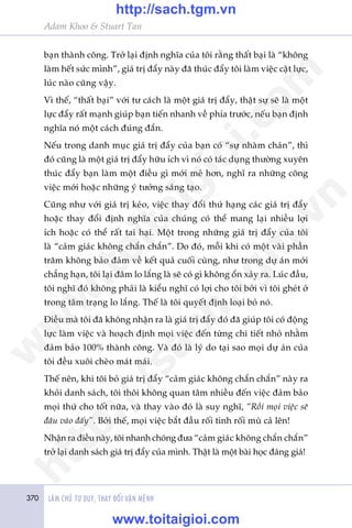 370 LAÂM CHUÃ TÛ DUY, THAY ÀÖÍI VÊÅN MÏÅNH
Adam Khoo & Stuart Tan
baån thaânh cöng. Trúã laåi àõnh nghôa cuãa töi rùçng thêët baåi laâ “khöng
laâm hïët sûác mònh”, giaá trõ àêíy naây àaä thuác àêíy töi laâm viïåc cêåt lûåc,
luác naâo cuäng vêåy.
Vò thïë, “thêët baåi” vúái tû caách laâ möåt giaá trõ àêíy, thêåt sûå seä laâ möåt
lûåc àêíy rêët maånh giuáp baån tiïën nhanh vïì phña trûúác, nïëu baån àõnh
nghôa noá möåt caách àuáng àùæn.
Nïëu trong danh muåc giaá trõ àêíy cuãa baån coá “sûå nhaâm chaán”, thò
àoá cuäng laâ möåt giaá trõ àêíy hûäu ñch vò noá coá taác duång thûúâng xuyïn
thuác àêíy baån laâm möåt àiïìu gò múái meã hún, nghô ra nhûäng cöng
viïåc múái hoùåc nhûäng yá tûúãng saáng taåo.
Cuäng nhû vúái giaá trõ keáo, viïåc thay àöíi thûá haång caác giaá trõ àêíy
hoùåc thay àöíi àõnh nghôa cuãa chuáng coá thïí mang laåi nhiïìu lúåi
ñch hoùåc coá thïí rêët tai haåi. Möåt trong nhûäng giaá trõ àêíy cuãa töi
laâ “caãm giaác khöng chùæn chùæn”. Do àoá, möîi khi coá möåt vaâi phêìn
trùm khöng baão àaãm vïì kïët quaã cuöëi cuâng, nhû trong dûå aán múái
chùèng haån, töi laåi àêm lo lùæng laâ seä coá gò khöng öín xaãy ra. Luác àêìu,
töi nghô àoá khöng phaãi laâ kiïíu nghô coá lúåi cho töi búãi vò töi gheát úã
trong têm traång lo lùæng. Thïë laâ töi quyïët àõnh loaåi boã noá.
Àiïìu maâ töi àaä khöng nhêån ra laâ giaá trõ àêíy àoá àaä giuáp töi coá àöång
lûåc laâm viïåc vaâ hoaåch àõnh moåi viïåc àïën tûâng chi tiïët nhoã nhùçm
àaãm baão 100% thaânh cöng. Vaâ àoá laâ lyá do taåi sao moåi dûå aán cuãa
töi àïìu xuöi cheâo maát maái.
Thïë nïn, khi töi boã giaá trõ àêíy “caãm giaác khöng chùæn chùæn” naây ra
khoãi danh saách, töi thöi khöng quan têm nhiïìu àïën viïåc àaãm baão
moåi thûá cho töët nûäa, vaâ thay vaâo àoá laâ suy nghô, “Röìi moåi viïåc seä
àêu vaâo àêëy”. Búãi thïë, moåi viïåc bùæt àêìu röëi tinh röëi muâ caã lïn!
Nhêån ra àiïìu naây, töi nhanh choáng àûa “caãm giaác khöng chùæn chùæn”
trúã laåi danh saách giaá trõ àêíy cuãa mònh. Thêåt laâ möåt baâi hoåc àaáng giaá!
w
w
w
.toitaigioi.com
http://sach.tgm
.vn
http://sach.tgm.vn
www.toitaigioi.com
 