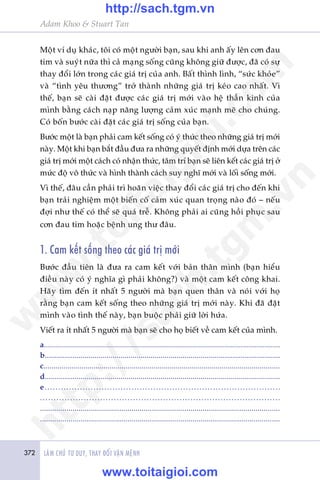 372 LAÂM CHUÃ TÛ DUY, THAY ÀÖÍI VÊÅN MÏÅNH
Adam Khoo & Stuart Tan
Möåt vñ duå khaác, töi coá möåt ngûúâi baån, sau khi anh êëy lïn cún àau
tim vaâ suyát nûäa thò caã maång söëng cuäng khöng giûä àûúåc, àaä coá sûå
thay àöíi lúán trong caác giaá trõ cuãa anh. Bêët thònh lònh, “sûác khoãe”
vaâ “tònh yïu thûúng” trúã thaânh nhûäng giaá trõ keáo cao nhêët. Vò
thïë, baån seä caâi àùåt àûúåc caác giaá trõ múái vaâo hïå thêìn kinh cuãa
mònh bùçng caách naåp nùng lûúång caãm xuác maånh meä cho chuáng.
Coá böën bûúác caâi àùåt caác giaá trõ söëng cuãa baån.
Bûúác möåt laâ baån phaãi cam kïët söëng coá yá thûác theo nhûäng giaá trõ múái
naây. Möåt khi baån bùæt àêìu àûa ra nhûäng quyïët àõnh múái dûåa trïn caác
giaá trõ múái möåt caách coá nhêån thûác, têm trñ baån seä liïn kïët caác giaá trõ úã
mûác àöå vö thûác vaâ hònh thaânh caách suy nghô múái vaâ löëi söëng múái.
Vò thïë, àêu cêìn phaãi trò hoaän viïåc thay àöíi caác giaá trõ cho àïën khi
baån traãi nghiïåm möåt biïën cöë caãm xuác quan troång naâo àoá – nïëu
àúåi nhû thïë coá thïí seä quaá trïî. Khöng phaãi ai cuäng höìi phuåc sau
cún àau tim hoùåc bïånh ung thû àêu.
1. Cam kïët söëng theo caác giaá trõ múái
Bûúác àêìu tiïn laâ àûa ra cam kïët vúái baãn thên mònh (baån hiïíu
àiïìu naây coá yá nghôa gò phaãi khöng?) vaâ möåt cam kïët cöng khai.
Haäy tòm àïën ñt nhêët 5 ngûúâi maâ baån quen thên vaâ noái vúái hoå
rùçng baån cam kïët söëng theo nhûäng giaá trõ múái naây. Khi àaä àùåt
mònh vaâo tònh thïë naây, baån buöåc phaãi giûä lúâi hûáa.
Viïët ra ñt nhêët 5 ngûúâi maâ baån seä cho hoå biïët vïì cam kïët cuãa mònh.
a......................................................................................................................
b......................................................................................................................
c......................................................................................................................
d......................................................................................................................
e.......................................................................................
........................................................................................
......................................................................................................................
......................................................................................................................
w
w
w
.toitaigioi.com
http://sach.tgm
.vn
http://sach.tgm.vn
www.toitaigioi.com
 