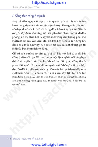 374 LAÂM CHUÃ TÛ DUY, THAY ÀÖÍI VÊÅN MÏÅNH
Adam Khoo & Stuart Tan
4. Söëng theo caác giaá trõ múái
Haäy bùæt àêìu ngay vúái viïåc àûa ra quyïët àõnh vaâ xùæn tay aáo lïn
haânh àöång dûåa trïn nhûäng giaá trõ múái naây. Theo giaã thuyïët trïn,
nïëu baån àûa “sûác khoãe” lïn haâng àêìu, trïn caã haång muåc “thaânh
cöng”, haäy àaãm baão rùçng möîi khi phaãi lûåa choån, baån seä ài àïën
phoâng têåp thïí thao hoùåc chaåy böå möåt voâng chûá khöng phaãi múã
mùæt ra laâ lao àêìu vaâo viïåc. Möåt khi baån liïn tuåc àûa ra nhûäng lûåa
choån coá yá thûác nhû vêåy, naäo böå seä bùæt àêìu caâi àùåt nhûäng giaá trõ
múái cuãa baån möåt caách tûå àöång.
Giaã sûã baån thûúâng coá caãm giaác bõ baâi baác möîi khi coá ai àoá bêët
àöìng yá kiïën vúái baån. Vaâ baån àûa ra möåt àõnh nghôa múái rùçng baån
chó coá caãm giaác khoá chõu àoá “khi coá hún 10 ngûúâi àöìng thanh
phaãn àöëi baån”. Lêìn sau khi coá ngûúâi noái “khöng” vúái baån, haäy
chuyïín àöíi yá nghôa cuãa kinh nghiïåm naây bùçng caách coi àêy nhû
möåt bûúác àïåm dêîn àïën sûå chêëp nhêån sau naây. Khi baån liïn tuåc
laâm àûúåc àiïìu naây, têm trñ cuãa baån seä nhêån ra rùçng baån khöng
coân àaánh àöìng “caãm giaác àau thûúng” vúái möåt, hai hoùåc ba lúâi
tûâ chöëi nûäa.
w
w
w
.toitaigioi.com
http://sach.tgm
.vn
http://sach.tgm.vn
www.toitaigioi.com
 