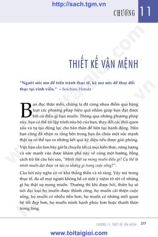 CHÛÚNG 11: THIÏËT KÏË VÊÅN MÏåNH 377
Trêìn Àùng Khoa - Uöng Xuên Vy
THIÏËT KÏË VÊÅN MÏåNH
“Ngûúâi ûúác mú àïí tröën traánh thûåc tïë, keã mú ûúác àïí thay àöíi
thûåc taåi vônh viïîn.” – Soichiro Honda
B
aån àoåc thên mïën, chuáng ta àaä cuâng nhau àiïím qua haâng
loaåt caác phûúng phaáp hiïåu quaã nhùçm giuáp baån àaåt àûúåc
bêët cûá àiïìu gò baån muöën. Thöng qua nhûäng phûúng phaáp
naây, baån coá thïí taái lêåp trònh naäo böå cuãa baån, thay àöíi caác thoái quen
xêëu vaâ tûå taåo àöång lûåc cho baãn thên àïí liïn tuåc haânh àöång. Hùèn
baån cuäng àaä nhêån ra rùçng bïn trong baån êín chûáa möåt sûác maånh
thêåt sûå coá thïí taåo ra nhûäng kïët quaã kyâ diïåu nïëu àûúåc giaãi phoáng.
Viïåc baån cêìn laâm bêy giúâ laâ chuyïín têët caã moåi kiïën thûác, nùng lûúång
vaâ sûác maånh vûâa àûúåc khaám phaá naây vïì cuâng möåt hûúáng, bùçng
caách traã lúâi cêu hoãi sau, “Mònh thêåt sûå mong muöën àiïìu gò? Cuå thïí laâ
mònh muöën àaåt àûúåc vaâ taåo ra nhûäng gò trong cuöåc söëng?”.
Cêu hoãi naây nghe coá veã khaá thùèng thùæn vaâ roä raâng. Vêåy maâ trong
thûåc tïë, àa söë moåi ngûúâi khöng hïì coá möåt yá niïåm roä rïåt vïì nhûäng
gò hoå thêåt sûå mong muöën. Thûúâng thò khi àûúåc hoãi, thiïn haå seä
noái àaåi loaåi hoå muöën àûúåc thaânh cöng, hoå muöën caãi thiïån cuöåc
söëng, hoå muöën coá nhiïìu tiïìn hún, hoå muöën coá nhûäng möëi quan
hïå töët àeåp hún, hoå muöën mònh haånh phuác hún hoùåc thanh thaãn
trong loâng.
377
11CHÛÚNG
w
w
w
.toitaigioi.com
http://sach.tgm
.vn
http://sach.tgm.vn
www.toitaigioi.com
 