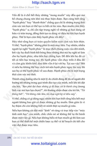 378 LAÂM CHUÃ TÛ DUY, THAY ÀÖÍI VÊÅN MÏÅNH
Adam Khoo & Stuart Tan
Vêën àïì laâ úã chöî hïët thaãy nhûäng “mong muöën” naây àïìu quaá mú
höì chung chung nïn khoá maâ thûåc hiïån àûúåc. Baån cuäng biïët rùçng
“haånh phuác” hay “thanh thaãn” chùèng qua chó laâ nhûäng traång thaái
caãm xuác maâ baån coá thïí taåo ra bêët cûá luác naâo. Baån muöën caãm thêëy
“haånh phuác” û, chó cêìn têåp trung nghô vïì nhûäng gò baån àang súã
hûäu vaâ trên troång, àöìng thúâi taåo ra daáng veã àiïåu böå khi baån haånh
phuác. Thïë laâ baån caãm thêëy haånh phuác röìi àêëy!
Haäy nhúá rùçng baån coá toaân quyïìn kiïím soaát caãm xuác baãn thên.
Vò thïë, “haånh phuác” khöng phaãi laâ möåt muåc tiïu. Tuy nhiïn, nhiïìu
ngûúâi laåi nghô “haånh phuác” laâ muåc àñch chung cuöåc cuãa àúâi mònh,
búãi vêåy hoå àuöíi hònh bùæt boáng theo nhûäng thûá maâ hoå nghô seä laâm
cho hoå haånh phuác, nhû tiïìn baåc chùèng haån. Àïí àïën khi hoå àaä coá
têët caã tiïìn baåc trong tay, thò haånh phuác vêîn chaåy tröën úã àêu àoá
vaâ caãm giaác khöën khöí, àau àúán vêîn úã laåi vúái hoå. Taåi sao vêåy? Búãi
vò nïëu hoå khöng thïí hoåc caách trúã nïn haånh phuác ngay luác naây thò
sao hoå coá thïí haånh phuác vïì sau àûúåc. Haånh phuác chó laâ möåt traång
thaái caãm xuác maâ thöi.
Thaânh cöng dûúâng nhû laâ möåt lyá do chñnh àaáng àïí àa söë ngûúâi àúâi
hûúáng túái nhûng trong quaá trònh àaâo taåo cuãa mònh, möîi khi töi àùåt
cêu hoãi, “Baån phaãi àaåt àûúåc nhûäng gò àïí àûúåc coi laâ thaânh cöng (trong
lônh vûåc maâ baån lûåa choån)?”, töi thûúâng nhêån àûúåc cêu traã lúâi, “Töi
khöng biïët”, “Töi khöng chùæc lùæm, töi chûa nghô kyä vïì àiïìu naây”.
Vò thïë, chùèng coá gò àaáng ngaåc nhiïn khi baån biïët rùçng hêìu hïët moåi
ngûúâi khöng bao giúâ coá àûúåc nhûäng gò hoå muöën. Àún giaãn laâ vò
hoå thêåm chñ coân khöng biïët roä mònh thêåt sûå muöën gò nûäa.
Nïëu baån khöng caâi àùåt möåt “lïånh” roä raâng vaâ trûåc tiïëp vaâo “maáy
tñnh sinh hoåc” cuãa mònh, chùæc chùæn noá seä khöng thïí tûå thi haânh
àûúåc möåt viïåc gò. Nïëu baån khöng hiïíu roä baån muöën gò thò laâm sao
baån coá thïí thiïët kïë möåt chiïën lûúåc cuå thïí vaâ kïë hoaåch chi tiïët cho
viïåc àaåt àûúåc muåc tiïu.
w
w
w
.toitaigioi.com
http://sach.tgm
.vn
http://sach.tgm.vn
www.toitaigioi.com
 