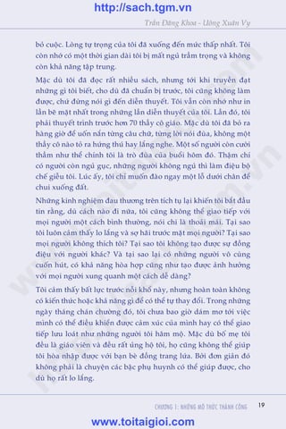 CHÛÚNG 1: NHÛÄNG MÖ THÛÁC THAÂNH CÖNG 19
Trêìn Àùng Khoa - Uöng Xuên Vy
boã cuöåc. Loâng tûå troång cuãa töi àaä xuöëng àïën mûác thêëp nhêët. Töi
coân nhúá coá möåt thúâi gian daâi töi bõ mêët nguã trêìm troång vaâ khöng
coân khaã nùng têåp trung.
Mùåc duâ töi àaä àoåc rêët nhiïìu saách, nhûng túái khi truyïìn àaåt
nhûäng gò töi biïët, cho duâ àaä chuêín bõ trûúác, töi cuäng khöng laâm
àûúåc, chûá àûâng noái gò àïën diïîn thuyïët. Töi vêîn coân nhúá nhû in
lêìn beä mùåt nhêët trong nhûäng lêìn diïîn thuyïët cuãa töi. Lêìn àoá, töi
phaãi thuyïët trònh trûúác hún 70 thêìy cö giaáo. Mùåc duâ töi àaä boã ra
haâng giúâ àïí uöën nùæn tûâng cêu chûä, tûâng lúâi noái àuâa, khöng möåt
thêìy cö naâo toã ra hûáng thuá hay lùæng nghe. Möåt söë ngûúâi coân cûúâi
thêìm nhû thïí chñnh töi laâ troâ àuâa cuãa buöíi höm àoá. Thêåm chñ
coá ngûúâi coân nguã guåc, nhûäng ngûúâi khöng nguã thò laâm àiïåu böå
chïë giïîu töi. Luác êëy, töi chó muöën àaâo ngay möåt löî dûúái chên àïí
chui xuöëng àêët.
Nhûäng kinh nghiïåm àau thûúng trïn tñch tuå laåi khiïën töi bùæt àêìu
tin rùçng, duâ caách naâo ài nûäa, töi cuäng khöng thïí giao tiïëp vúái
moåi ngûúâi möåt caách bònh thûúâng, noái chi laâ thoaãi maái. Taåi sao
töi luön caãm thêëy lo lùæng vaâ súå haäi trûúác mùåt moåi ngûúâi? Taåi sao
moåi ngûúâi khöng thñch töi? Taåi sao töi khöng taåo àûúåc sûå àöìng
àiïåu vúái ngûúâi khaác? Vaâ taåi sao laåi coá nhûäng ngûúâi vö cuâng
cuöën huát, coá khaã nùng hoâa húåp cuäng nhû taåo àûúåc aãnh hûúãng
vúái moåi ngûúâi xung quanh möåt caách dïî daâng?
Töi caãm thêëy bêët lûåc trûúác nöîi khöí naây, nhûng hoaân toaân khöng
coá kiïën thûác hoùåc khaã nùng gò àïí coá thïí tûå thay àöíi. Trong nhûäng
ngaây thaáng chaán chûúâng àoá, töi chûa bao giúâ daám mú túái viïåc
mònh coá thïí àiïìu khiïín àûúåc caãm xuác cuãa mònh hay coá thïí giao
tiïëp lûu loaát nhû nhûäng ngûúâi töi hêm möå. Mùåc duâ böë meå töi
àïìu laâ giaáo viïn vaâ àïìu rêët uãng höå töi, hoå cuäng khöng thïí giuáp
töi hoâa nhêåp àûúåc vúái baån beâ àöìng trang lûáa. Búãi àún giaãn àoá
khöng phaãi laâ chuyïån caác bêåc phuå huynh coá thïí giuáp àûúåc, cho
duâ hoå rêët lo lùæng.
w
w
w
.toitaigioi.com
http://sach.tgm
.vn
http://sach.tgm.vn
www.toitaigioi.com
 