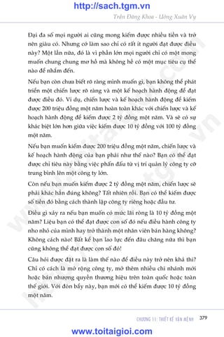 CHÛÚNG 11: THIÏËT KÏË VÊÅN MÏåNH 379
Trêìn Àùng Khoa - Uöng Xuên Vy
Àaåi àa söë moåi ngûúâi ai cuäng mong kiïëm àûúåc nhiïìu tiïìn vaâ trúã
nïn giaâu coá. Nhûng cúá laâm sao chó coá rêët ñt ngûúâi àaåt àûúåc àiïìu
naây? Möåt lêìn nûäa, àoá laâ vò phêìn lúán moåi ngûúâi chó coá möåt mong
muöën chung chung mú höì maâ khöng hïì coá möåt muåc tiïu cuå thïí
naâo àïí nhùæm àïën.
Nïëu baån coân chûa biïët roä raâng mònh muöën gò, baån khöng thïí phaát
triïín möåt chiïën lûúåc roä raâng vaâ möåt kïë hoaåch haânh àöång àïí àaåt
àûúåc àiïìu àoá. Vñ duå, chiïën lûúåc vaâ kïë hoaåch haânh àöång àïí kiïëm
àûúåc 200 triïåu àöìng möåt nùm hoaân toaân khaác vúái chiïën lûúåc vaâ kïë
hoaåch haânh àöång àïí kiïëm àûúåc 2 tyã àöìng möåt nùm. Vaâ seä coá sûå
khaác biïåt lúán hún giûäa viïåc kiïëm àûúåc 10 tyã àöìng vúái 100 tyã àöìng
möåt nùm.
Nïëu baån muöën kiïëm àûúåc 200 triïåu àöìng möåt nùm, chiïën lûúåc vaâ
kïë hoaåch haânh àöång cuãa baån phaãi nhû thïë naâo? Baån coá thïí àaåt
àûúåc chó tiïu naây bùçng viïåc phêën àêëu tûâ võ trñ quaãn lyá cöng ty cúä
trung bònh lïn möåt cöng ty lúán.
Coân nïëu baån muöën kiïëm àûúåc 2 tyã àöìng möåt nùm, chiïën lûúåc seä
phaãi khaác hùèn àuáng khöng? Têët nhiïn röìi. Baån coá thïí kiïëm àûúåc
söë tiïìn àoá bùçng caách thaânh lêåp cöng ty riïng hoùåc àêìu tû.
Àiïìu gò xaãy ra nïëu baån muöën coá mûác laäi roâng laâ 10 tyã àöìng möåt
nùm? Liïåu baån coá thïí àaåt àûúåc con söë àoá nïëu àiïìu haânh cöng ty
nho nhoã cuãa mònh hay trúã thaânh möåt nhên viïn baán haâng khöng?
Khöng caách naâo! Bêët kïí baån lao lûåc àïën àêu chùng nûäa thò baån
cuäng khöng thïí àaåt àûúåc con söë àoá!
Cêu hoãi àûúåc àùåt ra laâ laâm thïë naâo àïí àiïìu naây trúã nïn khaã thi?
Chó coá caách laâ múã röång cöng ty, múã thïm nhiïìu chi nhaánh múái
hoùåc baán nhûúång quyïìn thûúng hiïåu trïn toaân quöëc hoùåc toaân
thïë giúái. Vúái àoân bêíy naây, baån múái coá thïí kiïëm àûúåc 10 tyã àöìng
möåt nùm.
w
w
w
.toitaigioi.com
http://sach.tgm
.vn
http://sach.tgm.vn
www.toitaigioi.com
 