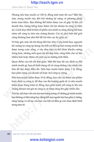 380 LAÂM CHUÃ TÛ DUY, THAY ÀÖÍI VÊÅN MÏÅNH
Adam Khoo & Stuart Tan
Nhûng nïëu baån muöën coá 100 tyã àöìng möåt nùm thò sao? Möåt lêìn
nûäa, mong muöën naây àoâi hoãi nhûäng kyä nùng vaâ phûúng phaáp
hoaân toaân khaác. Baån khöng thïí kiïëm àûúåc con söë gêëp 10 lêìn vúái
doanh thu, lûúng böíng hoùåc thêåm chñ lúåi nhuêån tûâ cöng ty hiïån
taåi. Caách duy nhêët laâ baán cöí phêìn cuãa mònh ra cöng chuáng khi baån
niïm yïët cöng ty trïn saân chûáng khoaán. Caác tyã phuá trïn thïë giúái
cuäng thûúâng laâm nhû thïë àïí trúã nïn cûåc kyâ giaâu coá.
Vaâ bêy giúâ, mùåc duâ töi duâng tiïìn baåc laâm vñ duå minh hoåa, nguyïn
tùæc tûúng tûå cuäng aáp duång cho bêët cûá àiïìu gò baån mong muöën àaåt
àûúåc trong cuöåc söëng, vñ duå nhû möåt cú thïí khoãe khoùæn cûúâng
traáng hún, nhûäng möëi quan hïå töët àeåp hún, cöëng hiïën cho xaä höåi
nhiïìu hún hoùåc thêåm chñ möåt sûå an dûúäng tinh thêìn.
Quan àiïím cuãa töi rêët àún giaãn: Möåt khi baån àaä xaác àõnh cuå thïí
mònh muöën gò, baån seä hònh dung rêët roä raâng nhûäng viïåc mònh cêìn
laâm àïí àaåt àûúåc àiïìu àoá. Nïëu baån muöën kiïëm àûúåc 1 tyã àöìng,
baån phaãi nêng cao doanh söë hoùåc múã cöng ty riïng.
Nïëu baån muöën kiïëm àûúåc 10 tyã àöìng, baån cêìn caãi thiïån saãn phêím
hoùåc dõch vuå cöng ty àïí àûa vaâo thõ trûúâng quöëc tïë vaâ nïëu muöën
kiïëm àûúåc haâng trùm tyã àöìng, baån phaãi niïm yïët cöng ty lïn saân
chûáng khoaán núi giaá trõ cöng ty seä àûúåc tùng lïn gêëp nhiïìu lêìn.
Traái laåi, nïëu baån vêîn coân mú mú maâng maâng vïì nhûäng gò mònh muöën,
baån khöng coá khaã nùng huy àöång hïët moåi nguöìn lûåc bao göìm yá tûúãng,
nùng lûúång vaâ nöî lûåc cuãa baån vaâo bêët cûá àiïìu gò coân chûa àõnh hònh
trong têm trñ.
w
w
w
.toitaigioi.com
http://sach.tgm
.vn
http://sach.tgm.vn
www.toitaigioi.com
 