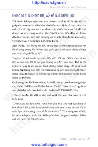 CHÛÚNG 11: THIÏËT KÏË VÊÅN MÏåNH 381
Trêìn Àùng Khoa - Uöng Xuên Vy
KHÖNG COÁ GÒ LAÂ KHÖNG THÏÍ, VÊËN ÀÏÌ LAÂ ÚÃ CHIÏËN LÛÚÅC
Töi muöën kïí baån nghe möåt cêu chuyïån coá thêåt, àoá laâ viïåc töi àaä
giuáp cho möåt nhên viïn baán baão hiïím xaác àõnh roä muåc tiïu cuãa
anh vaâ nhúâ vêåy maâ vaåch ra àûúåc möåt chiïën lûúåc cuå thïí àïí àaåt
doanh söë anh mong muöën. Khi Paul lêìn àêìu tiïn àïën vúái khoáa
àaâo taåo cuãa töi, anh têm sûå rùçng coá leä anh phaãi ài tòm möåt cöng
viïåc khaác sau 5 nùm theo nghïì baão hiïím.
Anh thöí löå, “Töi khöng thïí hiïíu taåi sao möåt söë àöìng nghiïåp cuãa töi rêët
thaânh cöng, trong khi töi laâm viïåc quêìn quêåt suöët ngaây nhûng dûúâng
nhû vêîn khöng thïí bùçng hoå”.
“Vêåy cuå thïí anh muöën àaåt àûúåc àiïìu gò?”, töi hoãi. “Kiïëm àûúåc nhiïìu
tiïìn vaâ laâm viïåc töët àïí àaåt giaãi thûúãng naâo àoá”, anh àaáp. Thïë laâ töi
nhêån ra ngay lyá do taåi sao Paul khöng thaânh cöng. Àoá laâ vò Paul
khöng têåp trung vaâo möåt muåc tiïu roä raâng nïn anh khöng thïí huy
àöång têët caã thúâi gian vaâ nöî lûåc cuãa mònh vaâo bêët cûá kïë hoaåch haânh
àöång cuå thïí naâo.
Cuöëi cuâng, sau khi hiïíu roä hún, Paul àïì ra muåc tiïu àûúåc cöng nhêån
vaâo nhoám “Millionaire Dollar Round Table”. Àiïìu naây coá nghôa laâ
anh phaãi àaåt mûác doanh thu phñ baão hiïím laâ 150.000 àö/nùm.
Trïn cú súã àoá, töi àùåt ra cho anh möåt loaåt caác cêu hoãi chi tiïët
kiïíu nhû:
“Doanh thu phñ baão hiïím trung bònh cuãa anh trïn möåt húåp àöìng laâ
bao nhiïu? Tyã lïå baán haâng thaânh cöng cuãa anh laâ bao nhiïu? Tyã lïå
cuöåc heån khaách haâng cuãa anh laâ bao nhiïu?”. Tûâ nhûäng con söë àoá,
töi giuáp anh phaát triïín möåt kïë hoaåch haânh àöång nhùçm àaåt chó tiïu
anh àïì ra laâ 150.000 àö/nùm.
w
w
w
.toitaigioi.com
http://sach.tgm
.vn
http://sach.tgm.vn
www.toitaigioi.com
 