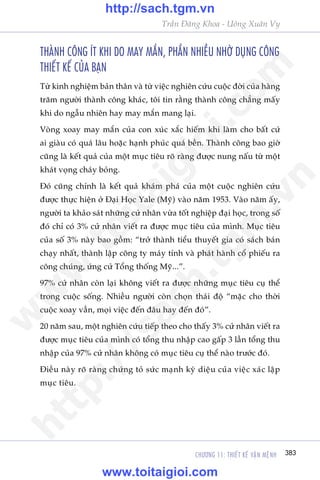 CHÛÚNG 11: THIÏËT KÏË VÊÅN MÏåNH 383
Trêìn Àùng Khoa - Uöng Xuên Vy
THAÂNH CÖNG ÑT KHI DO MAY MÙÆN, PHÊÌN NHIÏÌU NHÚÂ DUÅNG CÖNG
THIÏËT KÏË CUÃA BAÅN
Tûâ kinh nghiïåm baãn thên vaâ tûâ viïåc nghiïn cûáu cuöåc àúâi cuãa haâng
trùm ngûúâi thaânh cöng khaác, töi tin rùçng thaânh cöng chùèng mêëy
khi do ngêîu nhiïn hay may mùæn mang laåi.
Voâng xoay may mùæn cuãa con xuác xùæc hiïëm khi laâm cho bêët cûá
ai giaâu coá quaá lêu hoùåc haånh phuác quaá bïìn. Thaânh cöng bao giúâ
cuäng laâ kïët quaã cuãa möåt muåc tiïu roä raâng àûúåc nung nêëu tûâ möåt
khaát voång chaáy boãng.
Àoá cuäng chñnh laâ kïët quaã khaám phaá cuãa möåt cuöåc nghiïn cûáu
àûúåc thûåc hiïån úã Àaåi Hoåc Yale (Myä) vaâo nùm 1953. Vaâo nùm êëy,
ngûúâi ta khaão saát nhûäng cûã nhên vûâa töët nghiïåp àaåi hoåc, trong söë
àoá chó coá 3% cûã nhên viïët ra àûúåc muåc tiïu cuãa mònh. Muåc tiïu
cuãa söë 3% naây bao göìm: “trúã thaânh tiïíu thuyïët gia coá saách baán
chaåy nhêët, thaânh lêåp cöng ty maáy tñnh vaâ phaát haânh cöí phiïëu ra
cöng chuáng, ûáng cûã Töíng thöëng Myä...”.
97% cûã nhên coân laåi khöng viïët ra àûúåc nhûäng muåc tiïu cuå thïí
trong cuöåc söëng. Nhiïìu ngûúâi coân choån thaái àöå “mùåc cho thúâi
cuöåc xoay vêìn, moåi viïåc àïën àêu hay àïën àoá”.
20 nùm sau, möåt nghiïn cûáu tiïëp theo cho thêëy 3% cûã nhên viïët ra
àûúåc muåc tiïu cuãa mònh coá töíng thu nhêåp cao gêëp 3 lêìn töíng thu
nhêåp cuãa 97% cûã nhên khöng coá muåc tiïu cuå thïí naâo trûúác àoá.
Àiïìu naây roä raâng chûáng toã sûác maånh kyâ diïåu cuãa viïåc xaác lêåp
muåc tiïu.
w
w
w
.toitaigioi.com
http://sach.tgm
.vn
http://sach.tgm.vn
www.toitaigioi.com
 
