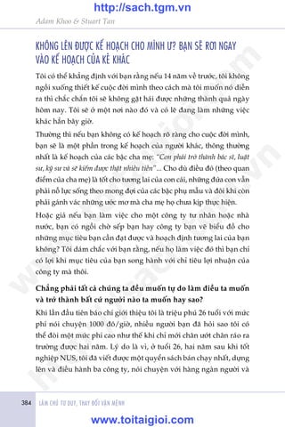 384 LAÂM CHUÃ TÛ DUY, THAY ÀÖÍI VÊÅN MÏÅNH
Adam Khoo & Stuart Tan
KHÖNG LÏN ÀÛÚÅC KÏË HOAÅCH CHO MÒNH Û? BAÅN SEÄ RÚI NGAY
VAÂO KÏË HOAÅCH CUÃA KEÃ KHAÁC
Töi coá thïí khùèng àõnh vúái baån rùçng nïëu 14 nùm vïì trûúác, töi khöng
ngöìi xuöëng thiïët kïë cuöåc àúâi mònh theo caách maâ töi muöën noá diïîn
ra thò chùæc chùæn töi seä khöng gùåt haái àûúåc nhûäng thaânh quaã ngaây
höm nay. Töi seä úã möåt núi naâo àoá vaâ coá leä àang laâm nhûäng viïåc
khaác hùèn bêy giúâ.
Thûúâng thò nïëu baån khöng coá kïë hoaåch roä raâng cho cuöåc àúâi mònh,
baån seä laâ möåt phêìn trong kïë hoaåch cuãa ngûúâi khaác, thöng thûúâng
nhêët laâ kïë hoaåch cuãa caác bêåc cha meå: “Con phaãi trúã thaânh baác sô, luêåt
sû, kyä sû vaâ seä kiïëm àûúåc thêåt nhiïìu tiïìn”... Cho duâ àiïìu àoá (theo quan
àiïím cuãa cha meå) laâ töët cho tûúng lai cuãa con caái, nhûäng àûáa con vêîn
phaãi nöî lûåc söëng theo mong àúåi cuãa caác bêåc phuå mêîu vaâ àöi khi coân
phaãi gaánh vaác nhûäng ûúác mú maâ cha meå hoå chûa kõp thûåc hiïån.
Hoùåc giaã nïëu baån laâm viïåc cho möåt cöng ty tû nhên hoùåc nhaâ
nûúác, baån coá ngöìi chúâ sïëp baån hay cöng ty baån veä biïíu àöì cho
nhûäng muåc tiïu baån cêìn àaåt àûúåc vaâ hoaåch àõnh tûúng lai cuãa baån
khöng? Töi daám chùæc vúái baån rùçng, nïëu hoå laâm viïåc àoá thò baån chó
coá lúåi khi muåc tiïu cuãa baån song haânh vúái chó tiïu lúåi nhuêån cuãa
cöng ty maâ thöi.
Chùèng phaãi têët caã chuáng ta àïìu muöën tûå do laâm àiïìu ta muöën
vaâ trúã thaânh bêët cûá ngûúâi naâo ta muöën hay sao?
Khi lêìn àêìu tiïn baáo chñ giúái thiïåu töi laâ triïåu phuá 26 tuöíi vúái mûác
phñ noái chuyïån 1000 àö/giúâ, nhiïìu ngûúâi baån àaä hoãi sao töi coá
thïí àoâi möåt mûác phñ cao nhû thïë khi chó múái chên ûúát chên raáo ra
trûúâng àûúåc hai nùm. Lyá do laâ vò, úã tuöíi 26, hai nùm sau khi töët
nghiïåp NUS, töi àaä viïët àûúåc möåt quyïín saách baán chaåy nhêët, dûång
lïn vaâ àiïìu haânh ba cöng ty, noái chuyïån vúái haâng ngaân ngûúâi vaâ
w
w
w
.toitaigioi.com
http://sach.tgm
.vn
http://sach.tgm.vn
www.toitaigioi.com
 