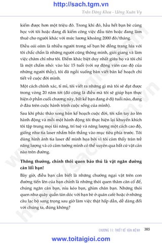 CHÛÚNG 11: THIÏËT KÏË VÊÅN MÏåNH 385
Trêìn Àùng Khoa - Uöng Xuên Vy
kiïëm àûúåc hún möåt triïåu àö. Trong khi àoá, hêìu hïët baån beâ cuâng
hoåc vúái töi hoùåc àang ài kiïëm cöng viïåc àêìu tiïn hoùåc àang laâm
thuï cho ngûúâi khaác vúái mûác lûúng khoaãng 2000 àö/thaáng.
Àiïìu oaái oùm laâ nhiïìu ngûúâi trong söë baån beâ àöìng trang lûáa vúái
töi chùæc chùæn laâ nhûäng ngûúâi cuäng thöng minh, gioãi giang vaâ laâm
viïåc chùm chó nhû töi. Àiïím khaác biïåt duy nhêët giûäa hoå vaâ töi chó
laâ möåt chêëm nhoã: vaâo luác 15 tuöíi (vúái sûå àöång viïn cao àöå cuãa
nhûäng ngûúâi thêìy), töi àaä ngöìi xuöëng baân viïët baãn kïë hoaåch chi
tiïët vïì cuöåc àúâi mònh.
Möåt caách chñnh xaác, tó mó, töi viïët ra nhûäng gò maâ töi seä àaåt àûúåc
trong voâng 20 nùm túái (àoá cuäng laâ àiïìu maâ töi seä giuáp baån thûåc
hiïån úã phêìn cuöëi chûúng naây, bêët kïí baån àang úã àöå tuöíi naâo, àang
úã àêu trïn cuöåc haânh trònh cuöåc söëng cuãa mònh).
Sau khi phaác thaão xong baãn kïë hoaåch cuöåc àúâi, töi xùæn tay aáo lïn
haânh àöång vaâ möîi möåt haânh àöång töi thûåc hiïån laåi khuyïën khñch
töi têåp trung moåi taâi nùng, trñ tuïå vaâ nùng lûúång möåt caách cao àöå,
giöëng nhû tia laser nhùæm bùæn thùèng vaâo muåc tiïu phña trûúác. Töi
duâng hònh aãnh tia laser àïí minh hoåa búãi vò töi caãm thêëy traân trïì
nùng lûúång vaâ coá caãm tûúãng mònh coá thïí xuyïn qua bêët cûá vêåt caãn
naâo trïn àûúâng.
Thöng thûúâng, chñnh thoái quen baão thuã laâ vêåt ngùn àûúâng
caãn löëi baån!
Bêy giúâ, àiïìu baån cêìn biïët laâ nhûäng chûúáng ngaåi vêåt trïn con
àûúâng tiïën lïn cuãa baån chñnh laâ nhûäng thoái quen thêm cùn cöë àïë,
chuáng ngùn caãn baån, nñu keáo baån, ghòm chên baån. Nhûäng thoái
quen nhû quêy quêìn taán doác vúái baån beâ úã quaán cafeá hoùåc úã nhûäng
cêu laåc böå sang troång sau giúâ laâm viïåc thêåt hêëp dêîn, dïî daâng àöëi
vúái chuáng ta, àuáng khöng?
w
w
w
.toitaigioi.com
http://sach.tgm
.vn
http://sach.tgm.vn
www.toitaigioi.com
 