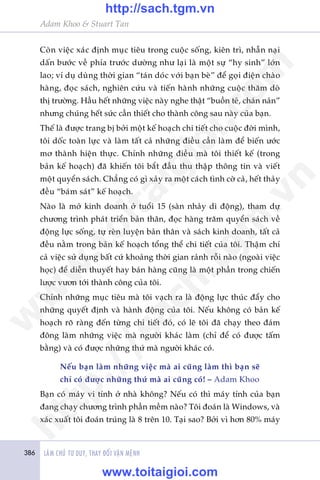 386 LAÂM CHUÃ TÛ DUY, THAY ÀÖÍI VÊÅN MÏÅNH
Adam Khoo & Stuart Tan
Coân viïåc xaác àõnh muåc tiïu trong cuöåc söëng, kiïn trò, nhêîn naåi
dêën bûúác vïì phña trûúác dûúâng nhû laåi laâ möåt sûå “hy sinh” lúán
lao; vñ duå duâng thúâi gian “taán doác vúái baån beâ” àïí goåi àiïån chaâo
haâng, àoåc saách, nghiïn cûáu vaâ tiïën haânh nhûäng cuöåc thùm doâ
thõ trûúâng. Hêìu hïët nhûäng viïåc naây nghe thêåt “buöìn teã, chaán naãn”
nhûng chuáng hïët sûác cêìn thiïët cho thaânh cöng sau naây cuãa baån.
Thïë laâ àûúåc trang bõ búãi möåt kïë hoaåch chi tiïët cho cuöåc àúâi mònh,
töi döëc toaân lûåc vaâ laâm têët caã nhûäng àiïìu cêìn laâm àïí biïën ûúác
mú thaânh hiïån thûåc. Chñnh nhûäng àiïìu maâ töi thiïët kïë (trong
baãn kïë hoaåch) àaä khiïën töi bùæt àêìu thu thêåp thöng tin vaâ viïët
möåt quyïín saách. Chùèng coá gò xaãy ra möåt caách tònh cúâ caã, hïët thaãy
àïìu “baám saát” kïë hoaåch.
Naâo laâ múã kinh doanh úã tuöíi 15 (saân nhaãy di àöång), tham dûå
chûúng trònh phaát triïín baãn thên, àoåc haâng trùm quyïín saách vïì
àöång lûåc söëng, tûå reân luyïån baãn thên vaâ saách kinh doanh, têët caã
àïìu nùçm trong baãn kïë hoaåch töíng thïí chi tiïët cuãa töi. Thêåm chñ
caã viïåc sûã duång bêët cûá khoaãng thúâi gian raãnh röîi naâo (ngoaâi viïåc
hoåc) àïí diïîn thuyïët hay baán haâng cuäng laâ möåt phêìn trong chiïën
lûúåc vûún túái thaânh cöng cuãa töi.
Chñnh nhûäng muåc tiïu maâ töi vaåch ra laâ àöång lûåc thuác àêíy cho
nhûäng quyïët àõnh vaâ haânh àöång cuãa töi. Nïëu khöng coá baãn kïë
hoaåch roä raâng àïën tûâng chi tiïët àoá, coá leä töi àaä chaåy theo àaám
àöng laâm nhûäng viïåc maâ ngûúâi khaác laâm (chó àïí coá àûúåc têëm
bùçng) vaâ coá àûúåc nhûäng thûá maâ ngûúâi khaác coá.
Nïëu baån laâm nhûäng viïåc maâ ai cuäng laâm thò baån seä
chó coá àûúåc nhûäng thûá maâ ai cuäng coá! – Adam Khoo
Baån coá maáy vi tñnh úã nhaâ khöng? Nïëu coá thò maáy tñnh cuãa baån
àang chaåy chûúng trònh phêìn mïìm naâo? Töi àoaán laâ Windows, vaâ
xaác xuêët töi àoaán truáng laâ 8 trïn 10. Taåi sao? Búãi vò hún 80% maáy
w
w
w
.toitaigioi.com
http://sach.tgm
.vn
http://sach.tgm.vn
www.toitaigioi.com
 