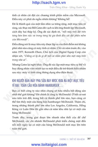 CHÛÚNG 11: THIÏËT KÏË VÊÅN MÏåNH 387
Trêìn Àùng Khoa - Uöng Xuên Vy
tñnh caá nhên caâi àùåt caác chûúng trònh phêìn mïìm cuãa Microsoft.
Àiïìu naây coá phaãi do ngêîu nhiïn khöng? Khöng hïì!
Àoá laâ thaânh quaã cuãa möåt têìm nhòn xa tröng röång, möåt muåc tiïu roä
raâng, xaác thûåc maâ Bill Gates àaä vaåch ra khi öng thaânh lêåp Microsoft,
caách àêy hai thêåp kyã. Öng àaä xaác àõnh roä, “möîi maáy tñnh àùåt trïn
tûâng baân laâm viïåc vaâ trong tûâng höå gia àònh àïìu caâi àùåt phêìn mïìm
cuãa Microsoft”.
Àiïìu àaáng noái laâ muåc tiïu naây àûúåc lêåp ra vaâo thúâi àiïím maâ khöng
phaãi nhaâ naâo cuäng coá maáy tñnh caá nhên. Chó vaâi nùm trûúác àoá, vaâo
nùm 1977, Kenneth Olsen, Chuã tõch cuãa Digital Equip Corp coân
nhêån xeát, “Chùèng coá lyá do gò àïí möîi caá nhên phaãi sùæm möåt maáy tñnh
trong nhaâ caã”.
Nhûng Gates laåi nghô khaác. Öng àaä xaác lêåp möåt muåc tiïu cuå thïí vaâ
huy àöång nhên viïn mònh taåo ra möåt àiïìu àaä trúã thaânh hiïín nhiïn
sau naây: maáy vi tñnh cuäng thöng duång nhû àiïån thoaåi.
KHI NGÛÚÂI BAÁN MAÁY PHA SÛÄA RAY KROC ÀÛA RA MÖÅT MUÅC TIÏU
VÔ ÀAÅI: TOAÂN CÊÌU HOÁA BAÁNH HAMBURGER…
Baån coá biïët cöng ty naâo nhòn chung súã hûäu nhiïìu bêët àöång saãn
nhêët thïë giúái khöng? Àoá chñnh laâ cöng ty McDonald. ÚÃ bêët cûá núi
naâo trïn traái àêët, trong bêët cûá thaânh phöë lúán naâo, baån cuäng coá
thïí tòm thêëy möåt cûãa haâng baán hamburger McDonald. Thêåm chñ,
trong nhûäng thaânh phöë lúán nhû Los Angeles, California, Höìng
Köng vaâ Luên Àön thò gêìn nhû cûá nùm khu nhaâ laåi coá möåt cûãa
haâng McDonald.
Trûúác àêy, trong giai àoaån lúán nhanh nhû thöíi cuãa àïë chïë
McDonald, caác chi nhaánh McDonald phaát triïín choáng mùåt àïën
nöîi möîi ngaây laåi coá möåt cûãa haâng McDonald múái moåc lïn trïn
toaân thïë giúái.
w
w
w
.toitaigioi.com
http://sach.tgm
.vn
http://sach.tgm.vn
www.toitaigioi.com
 