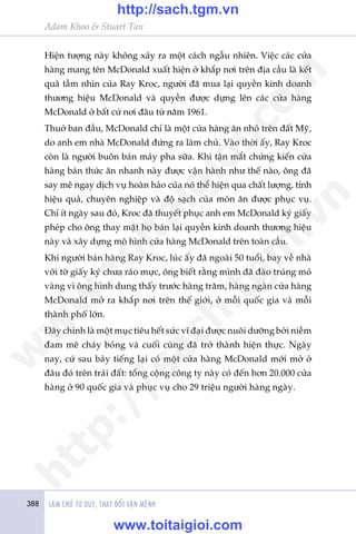 388 LAÂM CHUÃ TÛ DUY, THAY ÀÖÍI VÊÅN MÏÅNH
Adam Khoo & Stuart Tan
Hiïån tûúång naây khöng xaãy ra möåt caách ngêîu nhiïn. Viïåc caác cûãa
haâng mang tïn McDonald xuêët hiïån úã khùæp núi trïn àõa cêìu laâ kïët
quaã têìm nhòn cuãa Ray Kroc, ngûúâi àaä mua laåi quyïìn kinh doanh
thûúng hiïåu McDonald vaâ quyïìn àûúåc dûång lïn caác cûãa haâng
McDonald úã bêët cûá núi àêu tûâ nùm 1961.
Thuúã ban àêìu, McDonald chó laâ möåt cûãa haâng ùn nhoã trïn àêët Myä,
do anh em nhaâ McDonald àûáng ra laâm chuã. Vaâo thúâi êëy, Ray Kroc
coân laâ ngûúâi buön baán maáy pha sûäa. Khi têån mùæt chûáng kiïën cûãa
haâng baán thûác ùn nhanh naây àûúåc vêån haânh nhû thïë naâo, öng àaä
say mï ngay dõch vuå hoaân haão cuãa noá thïí hiïån qua chêët lûúång, tñnh
hiïåu quaã, chuyïn nghiïåp vaâ àöå saåch cuãa moán ùn àûúåc phuåc vuå.
Chó ñt ngaây sau àoá, Kroc àaä thuyïët phuåc anh em McDonald kyá giêëy
pheáp cho öng thay mùåt hoå baán laåi quyïìn kinh doanh thûúng hiïåu
naây vaâ xêy dûång mö hònh cûãa haâng McDonald trïn toaân cêìu.
Khi ngûúâi baán haâng Ray Kroc, luác êëy àaä ngoaâi 50 tuöíi, bay vïì nhaâ
vúái túâ giêëy kyá chûa raáo mûåc, öng biïët rùçng mònh àaä àaâo truáng moã
vaâng vò öng hònh dung thêëy trûúác haâng trùm, haâng ngaân cûãa haâng
McDonald múã ra khùæp núi trïn thïë giúái, úã möîi quöëc gia vaâ möîi
thaânh phöë lúán.
Àêy chñnh laâ möåt muåc tiïu hïët sûác vô àaåi àûúåc nuöi dûúäng búãi niïìm
àam mï chaáy boãng vaâ cuöëi cuâng àaä trúã thaânh hiïån thûåc. Ngaây
nay, cûá sau baãy tiïëng laåi coá möåt cûãa haâng McDonald múái múã úã
àêu àoá trïn traái àêët: töíng cöång cöng ty naây coá àïën hún 20.000 cûãa
haâng úã 90 quöëc gia vaâ phuåc vuå cho 29 triïåu ngûúâi haâng ngaây.
w
w
w
.toitaigioi.com
http://sach.tgm
.vn
http://sach.tgm.vn
www.toitaigioi.com
 