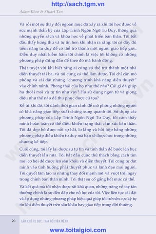 20 LAÂM CHUÃ TÛ DUY, THAY ÀÖÍI VÊÅN MÏÅNH20
Adam Khoo & Stuart Tan
Vaâ röìi möåt sûå thay àöíi ngoaån muåc àaä xaãy ra khi töi hoåc àûúåc vïì
sûác maånh thêìn kyâ cuãa Lêåp Trònh Ngön Ngûä Tû Duy, thöng qua
nhûäng quyïín saách vaâ khoáa hoåc vïì phaát triïín baãn thên. Töi bùæt
àêìu thêëy hûáng thuá vaâ tûå tin hún khi nhêån ra rùçng: töi coá àêìy àuã
tiïìm nùng tû duy àïí coá thïí trúã thaânh möåt ngûúâi giao tiïëp gioãi.
Àiïìu duy nhêët kiïìm haäm töi chñnh laâ viïåc töi khöng coá nhûäng
phûúng phaáp àuáng àùæn àïí theo àoá maâ haânh àöång.
Thêåt tuyïåt vúâi khi biïët rùçng ai cuäng coá thïí trúã thaânh möåt nhaâ
diïîn thuyïët taâi ba, vaâ töi cuäng coá thïí laâm àûúåc. Töi chó cêìn mö
phoãng vaâ caâi àùåt nhûäng “chûúng trònh khaã nùng diïîn thuyïët”
vaâo chñnh mònh. Phong thaái cuãa hoå nhû thïë naâo? Caái gò àaä giuáp
hoå thoaãi maái vaâ tûå tin nhû vêåy? Hoå sûã duång ngön tûâ vaâ gioång
àiïåu nhû thïë naâo àïí thu phuåc àûúåc cûã toåa?
Kïí tûâ khi àoá, töi daânh thúâi gian raãnh àïí mö phoãng nhûäng ngûúâi
coá khaã nùng giao tiïëp xuêët chuáng xung quanh töi. Sûã duång caác
phûúng phaáp cuãa Lêåp Trònh Ngön Ngûä Tû Duy, töi caãm thêëy
mònh hoaân toaân coá thïí àiïìu khiïín traång thaái caãm xuác baãn thên.
Töi àaä deåp boã àûúåc nöîi súå haäi, lo lùæng vaâ höìi höåp bùçng nhûäng
phûúng phaáp àiïìu khiïín tû duy maâ baån seä àûúåc hoåc trong nhûäng
chûúng kïë tiïëp.
Cuöëi cuâng, töi lêëy laåi àûúåc sûå tûå tin vaâ tinh thêìn àïí bûúác lïn buåc
diïîn thuyïët lêìn nûäa. Töi bùæt àêìu cuöåc thûã thaách bùçng caách tòm
moåi cú höåi àïí àûúåc lïn sên khêëu vaâ diïîn thuyïët. Töi cuäng tûå àùåt
mònh vaâo tònh huöëng phaãi thuyïët phuåc vaâ laänh àaåo moåi ngûúâi.
Töi quyïët têm taåo ra nhûäng thay àöíi maånh meä vaâ vûúåt tröåi ngay
trong chñnh baãn thên mònh. Töi thêåt sûå cöë gùæng hïët mûác coá thïí.
Vaâ kïët quaã maâ töi nhêån àûúåc rêët khaã quan, nhûäng traâng vöî tay taán
thûúãng chñnh laâ sûå àïìn àaáp cho nöî lûåc cuãa töi. Viïåc liïn tuåc caâi àùåt
vaâ aáp duång nhûäng phûúng phaáp hiïåu quaã giuáp töi trúã nïn cûåc kyâ tûå
tin khi diïîn thuyïët trïn sên khêëu hay giao tiïëp trong àúâi thûúâng.
w
w
w
.toitaigioi.com
http://sach.tgm
.vn
http://sach.tgm.vn
www.toitaigioi.com
 